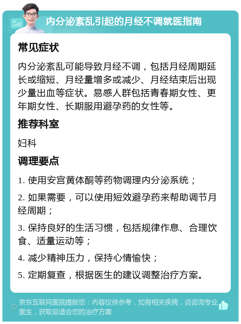 内分泌紊乱引起的月经不调就医指南 常见症状 内分泌紊乱可能导致月经不调，包括月经周期延长或缩短、月经量增多或减少、月经结束后出现少量出血等症状。易感人群包括青春期女性、更年期女性、长期服用避孕药的女性等。 推荐科室 妇科 调理要点 1. 使用安宫黄体酮等药物调理内分泌系统； 2. 如果需要，可以使用短效避孕药来帮助调节月经周期； 3. 保持良好的生活习惯，包括规律作息、合理饮食、适量运动等； 4. 减少精神压力，保持心情愉快； 5. 定期复查，根据医生的建议调整治疗方案。