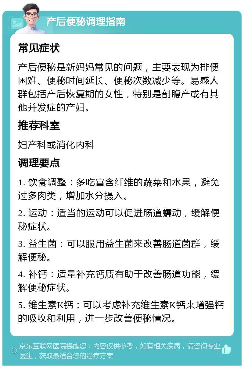 产后便秘调理指南 常见症状 产后便秘是新妈妈常见的问题，主要表现为排便困难、便秘时间延长、便秘次数减少等。易感人群包括产后恢复期的女性，特别是剖腹产或有其他并发症的产妇。 推荐科室 妇产科或消化内科 调理要点 1. 饮食调整：多吃富含纤维的蔬菜和水果，避免过多肉类，增加水分摄入。 2. 运动：适当的运动可以促进肠道蠕动，缓解便秘症状。 3. 益生菌：可以服用益生菌来改善肠道菌群，缓解便秘。 4. 补钙：适量补充钙质有助于改善肠道功能，缓解便秘症状。 5. 维生素K钙：可以考虑补充维生素K钙来增强钙的吸收和利用，进一步改善便秘情况。