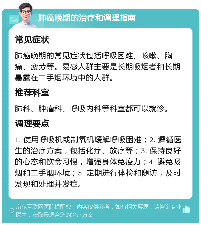 肺癌晚期的治疗和调理指南 常见症状 肺癌晚期的常见症状包括呼吸困难、咳嗽、胸痛、疲劳等。易感人群主要是长期吸烟者和长期暴露在二手烟环境中的人群。 推荐科室 肺科、肿瘤科、呼吸内科等科室都可以就诊。 调理要点 1. 使用呼吸机或制氧机缓解呼吸困难；2. 遵循医生的治疗方案，包括化疗、放疗等；3. 保持良好的心态和饮食习惯，增强身体免疫力；4. 避免吸烟和二手烟环境；5. 定期进行体检和随访，及时发现和处理并发症。