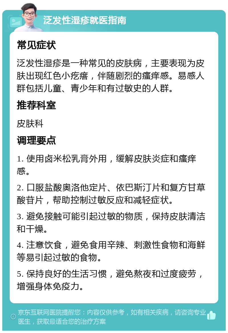 泛发性湿疹就医指南 常见症状 泛发性湿疹是一种常见的皮肤病，主要表现为皮肤出现红色小疙瘩，伴随剧烈的瘙痒感。易感人群包括儿童、青少年和有过敏史的人群。 推荐科室 皮肤科 调理要点 1. 使用卤米松乳膏外用，缓解皮肤炎症和瘙痒感。 2. 口服盐酸奥洛他定片、依巴斯汀片和复方甘草酸苷片，帮助控制过敏反应和减轻症状。 3. 避免接触可能引起过敏的物质，保持皮肤清洁和干燥。 4. 注意饮食，避免食用辛辣、刺激性食物和海鲜等易引起过敏的食物。 5. 保持良好的生活习惯，避免熬夜和过度疲劳，增强身体免疫力。