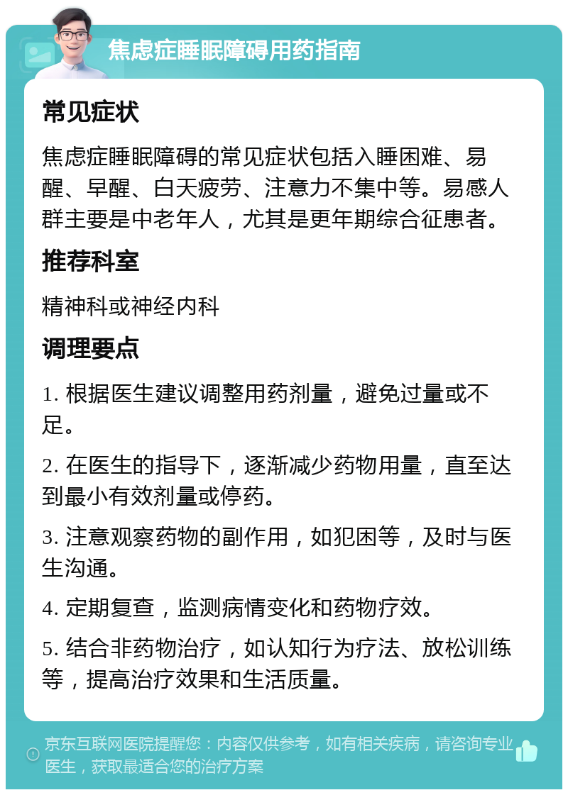 焦虑症睡眠障碍用药指南 常见症状 焦虑症睡眠障碍的常见症状包括入睡困难、易醒、早醒、白天疲劳、注意力不集中等。易感人群主要是中老年人，尤其是更年期综合征患者。 推荐科室 精神科或神经内科 调理要点 1. 根据医生建议调整用药剂量，避免过量或不足。 2. 在医生的指导下，逐渐减少药物用量，直至达到最小有效剂量或停药。 3. 注意观察药物的副作用，如犯困等，及时与医生沟通。 4. 定期复查，监测病情变化和药物疗效。 5. 结合非药物治疗，如认知行为疗法、放松训练等，提高治疗效果和生活质量。