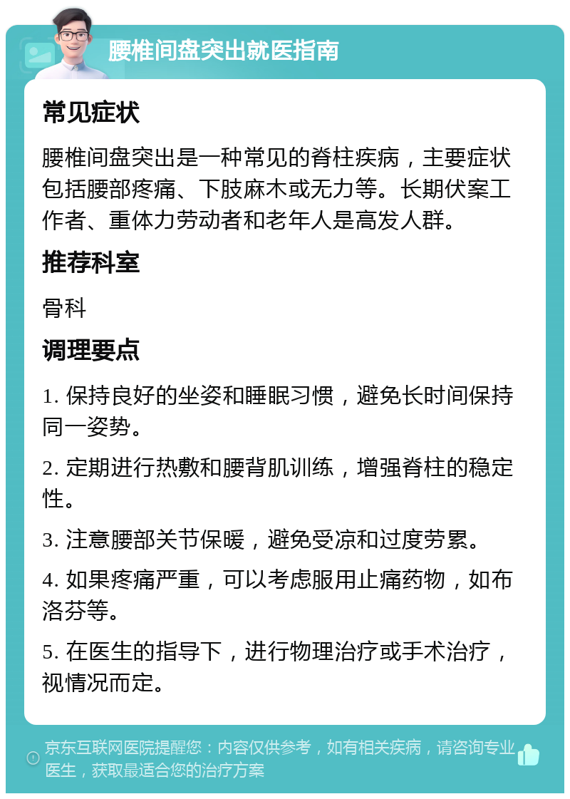 腰椎间盘突出就医指南 常见症状 腰椎间盘突出是一种常见的脊柱疾病，主要症状包括腰部疼痛、下肢麻木或无力等。长期伏案工作者、重体力劳动者和老年人是高发人群。 推荐科室 骨科 调理要点 1. 保持良好的坐姿和睡眠习惯，避免长时间保持同一姿势。 2. 定期进行热敷和腰背肌训练，增强脊柱的稳定性。 3. 注意腰部关节保暖，避免受凉和过度劳累。 4. 如果疼痛严重，可以考虑服用止痛药物，如布洛芬等。 5. 在医生的指导下，进行物理治疗或手术治疗，视情况而定。