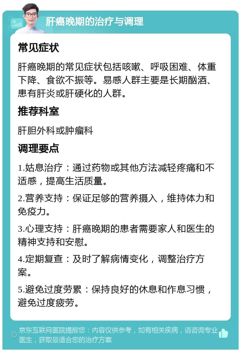 肝癌晚期的治疗与调理 常见症状 肝癌晚期的常见症状包括咳嗽、呼吸困难、体重下降、食欲不振等。易感人群主要是长期酗酒、患有肝炎或肝硬化的人群。 推荐科室 肝胆外科或肿瘤科 调理要点 1.姑息治疗：通过药物或其他方法减轻疼痛和不适感，提高生活质量。 2.营养支持：保证足够的营养摄入，维持体力和免疫力。 3.心理支持：肝癌晚期的患者需要家人和医生的精神支持和安慰。 4.定期复查：及时了解病情变化，调整治疗方案。 5.避免过度劳累：保持良好的休息和作息习惯，避免过度疲劳。