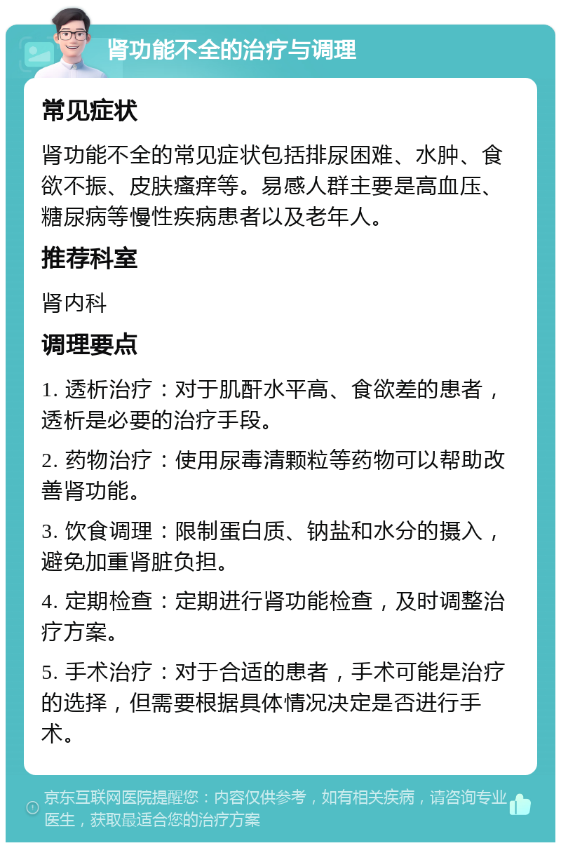 肾功能不全的治疗与调理 常见症状 肾功能不全的常见症状包括排尿困难、水肿、食欲不振、皮肤瘙痒等。易感人群主要是高血压、糖尿病等慢性疾病患者以及老年人。 推荐科室 肾内科 调理要点 1. 透析治疗：对于肌酐水平高、食欲差的患者，透析是必要的治疗手段。 2. 药物治疗：使用尿毒清颗粒等药物可以帮助改善肾功能。 3. 饮食调理：限制蛋白质、钠盐和水分的摄入，避免加重肾脏负担。 4. 定期检查：定期进行肾功能检查，及时调整治疗方案。 5. 手术治疗：对于合适的患者，手术可能是治疗的选择，但需要根据具体情况决定是否进行手术。