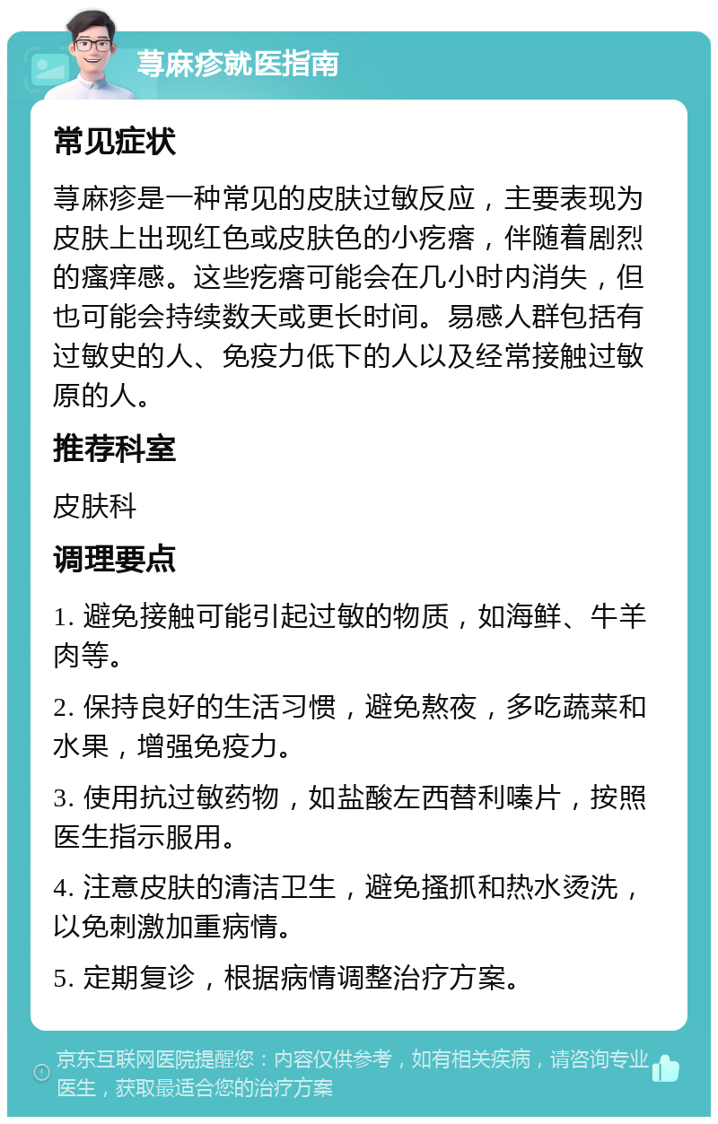 荨麻疹就医指南 常见症状 荨麻疹是一种常见的皮肤过敏反应，主要表现为皮肤上出现红色或皮肤色的小疙瘩，伴随着剧烈的瘙痒感。这些疙瘩可能会在几小时内消失，但也可能会持续数天或更长时间。易感人群包括有过敏史的人、免疫力低下的人以及经常接触过敏原的人。 推荐科室 皮肤科 调理要点 1. 避免接触可能引起过敏的物质，如海鲜、牛羊肉等。 2. 保持良好的生活习惯，避免熬夜，多吃蔬菜和水果，增强免疫力。 3. 使用抗过敏药物，如盐酸左西替利嗪片，按照医生指示服用。 4. 注意皮肤的清洁卫生，避免搔抓和热水烫洗，以免刺激加重病情。 5. 定期复诊，根据病情调整治疗方案。