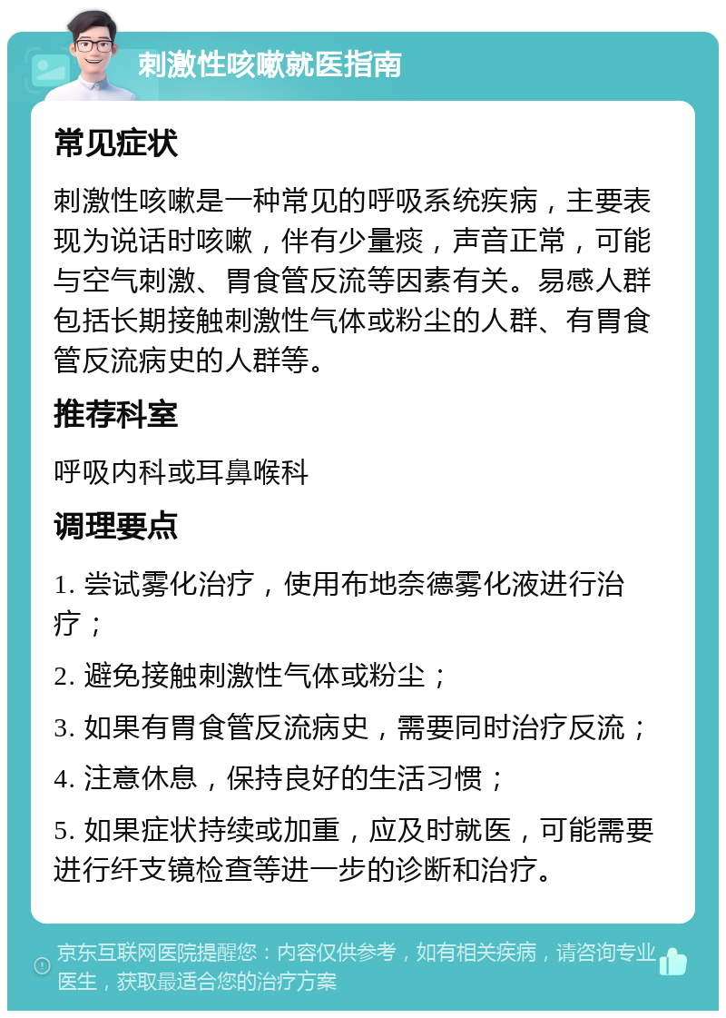 刺激性咳嗽就医指南 常见症状 刺激性咳嗽是一种常见的呼吸系统疾病，主要表现为说话时咳嗽，伴有少量痰，声音正常，可能与空气刺激、胃食管反流等因素有关。易感人群包括长期接触刺激性气体或粉尘的人群、有胃食管反流病史的人群等。 推荐科室 呼吸内科或耳鼻喉科 调理要点 1. 尝试雾化治疗，使用布地奈德雾化液进行治疗； 2. 避免接触刺激性气体或粉尘； 3. 如果有胃食管反流病史，需要同时治疗反流； 4. 注意休息，保持良好的生活习惯； 5. 如果症状持续或加重，应及时就医，可能需要进行纤支镜检查等进一步的诊断和治疗。