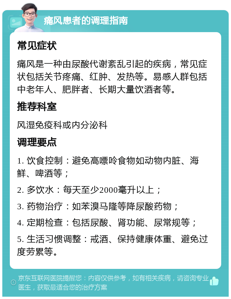 痛风患者的调理指南 常见症状 痛风是一种由尿酸代谢紊乱引起的疾病，常见症状包括关节疼痛、红肿、发热等。易感人群包括中老年人、肥胖者、长期大量饮酒者等。 推荐科室 风湿免疫科或内分泌科 调理要点 1. 饮食控制：避免高嘌呤食物如动物内脏、海鲜、啤酒等； 2. 多饮水：每天至少2000毫升以上； 3. 药物治疗：如苯溴马隆等降尿酸药物； 4. 定期检查：包括尿酸、肾功能、尿常规等； 5. 生活习惯调整：戒酒、保持健康体重、避免过度劳累等。