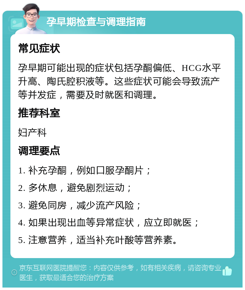 孕早期检查与调理指南 常见症状 孕早期可能出现的症状包括孕酮偏低、HCG水平升高、陶氏腔积液等。这些症状可能会导致流产等并发症，需要及时就医和调理。 推荐科室 妇产科 调理要点 1. 补充孕酮，例如口服孕酮片； 2. 多休息，避免剧烈运动； 3. 避免同房，减少流产风险； 4. 如果出现出血等异常症状，应立即就医； 5. 注意营养，适当补充叶酸等营养素。