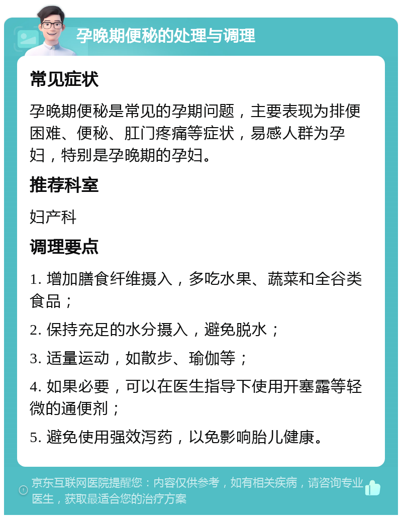 孕晚期便秘的处理与调理 常见症状 孕晚期便秘是常见的孕期问题，主要表现为排便困难、便秘、肛门疼痛等症状，易感人群为孕妇，特别是孕晚期的孕妇。 推荐科室 妇产科 调理要点 1. 增加膳食纤维摄入，多吃水果、蔬菜和全谷类食品； 2. 保持充足的水分摄入，避免脱水； 3. 适量运动，如散步、瑜伽等； 4. 如果必要，可以在医生指导下使用开塞露等轻微的通便剂； 5. 避免使用强效泻药，以免影响胎儿健康。