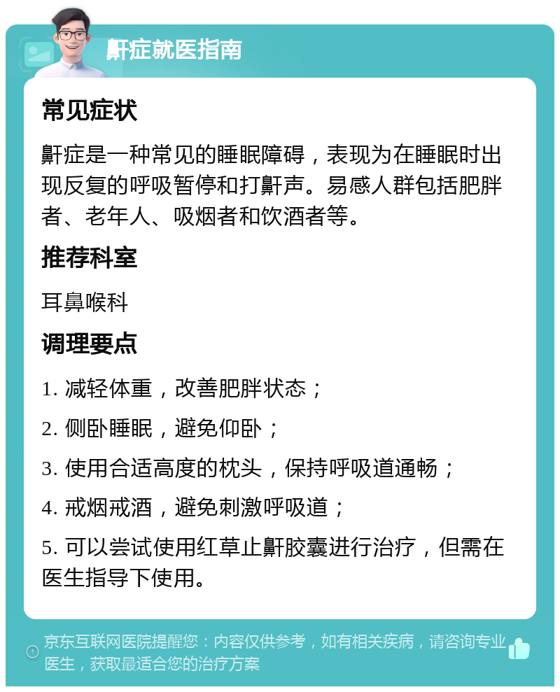 鼾症就医指南 常见症状 鼾症是一种常见的睡眠障碍，表现为在睡眠时出现反复的呼吸暂停和打鼾声。易感人群包括肥胖者、老年人、吸烟者和饮酒者等。 推荐科室 耳鼻喉科 调理要点 1. 减轻体重，改善肥胖状态； 2. 侧卧睡眠，避免仰卧； 3. 使用合适高度的枕头，保持呼吸道通畅； 4. 戒烟戒酒，避免刺激呼吸道； 5. 可以尝试使用红草止鼾胶囊进行治疗，但需在医生指导下使用。