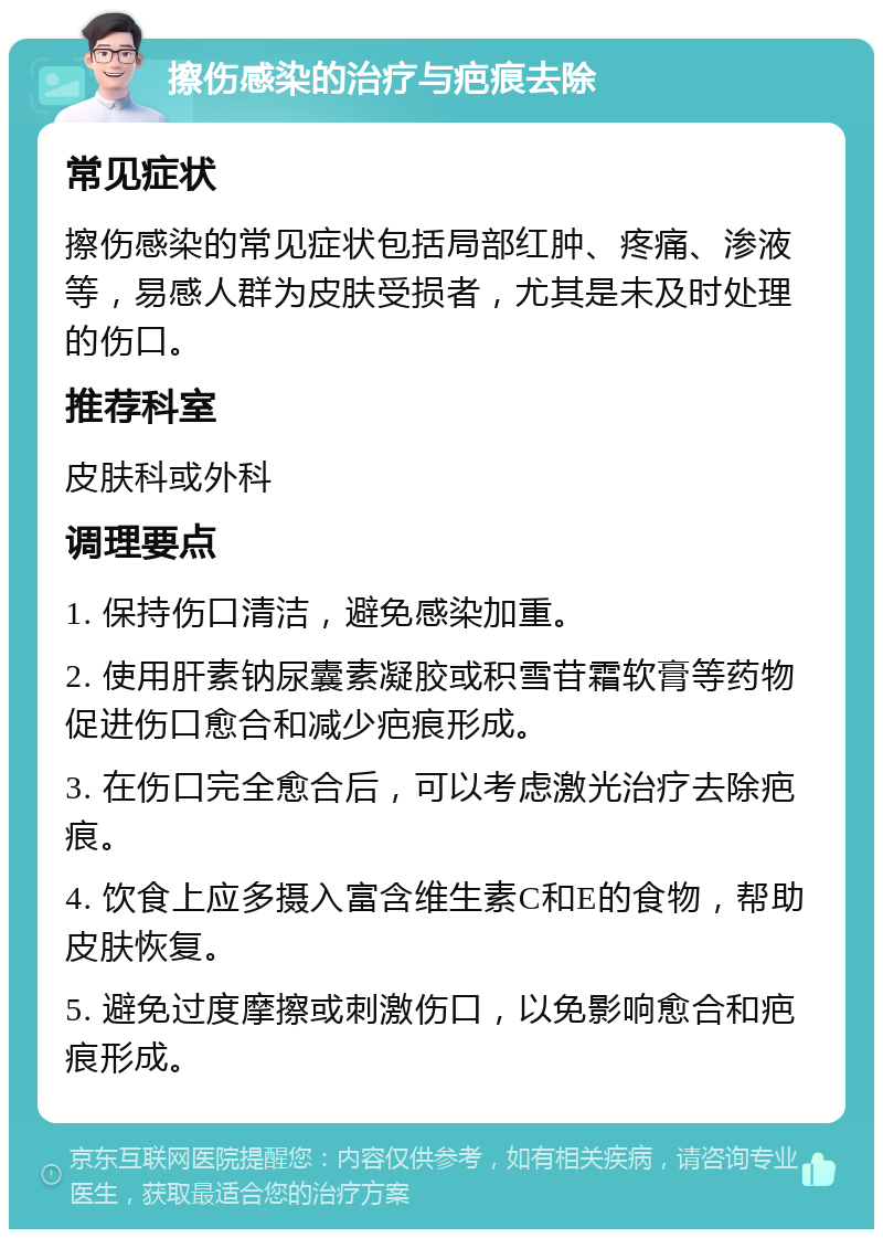 擦伤感染的治疗与疤痕去除 常见症状 擦伤感染的常见症状包括局部红肿、疼痛、渗液等，易感人群为皮肤受损者，尤其是未及时处理的伤口。 推荐科室 皮肤科或外科 调理要点 1. 保持伤口清洁，避免感染加重。 2. 使用肝素钠尿囊素凝胶或积雪苷霜软膏等药物促进伤口愈合和减少疤痕形成。 3. 在伤口完全愈合后，可以考虑激光治疗去除疤痕。 4. 饮食上应多摄入富含维生素C和E的食物，帮助皮肤恢复。 5. 避免过度摩擦或刺激伤口，以免影响愈合和疤痕形成。