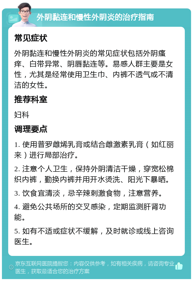 外阴黏连和慢性外阴炎的治疗指南 常见症状 外阴黏连和慢性外阴炎的常见症状包括外阴瘙痒、白带异常、阴唇黏连等。易感人群主要是女性，尤其是经常使用卫生巾、内裤不透气或不清洁的女性。 推荐科室 妇科 调理要点 1. 使用普罗雌烯乳膏或结合雌激素乳膏（如红丽来）进行局部治疗。 2. 注意个人卫生，保持外阴清洁干燥，穿宽松棉织内裤，勤换内裤并用开水烫洗、阳光下暴晒。 3. 饮食宜清淡，忌辛辣刺激食物，注意营养。 4. 避免公共场所的交叉感染，定期监测肝肾功能。 5. 如有不适或症状不缓解，及时就诊或线上咨询医生。