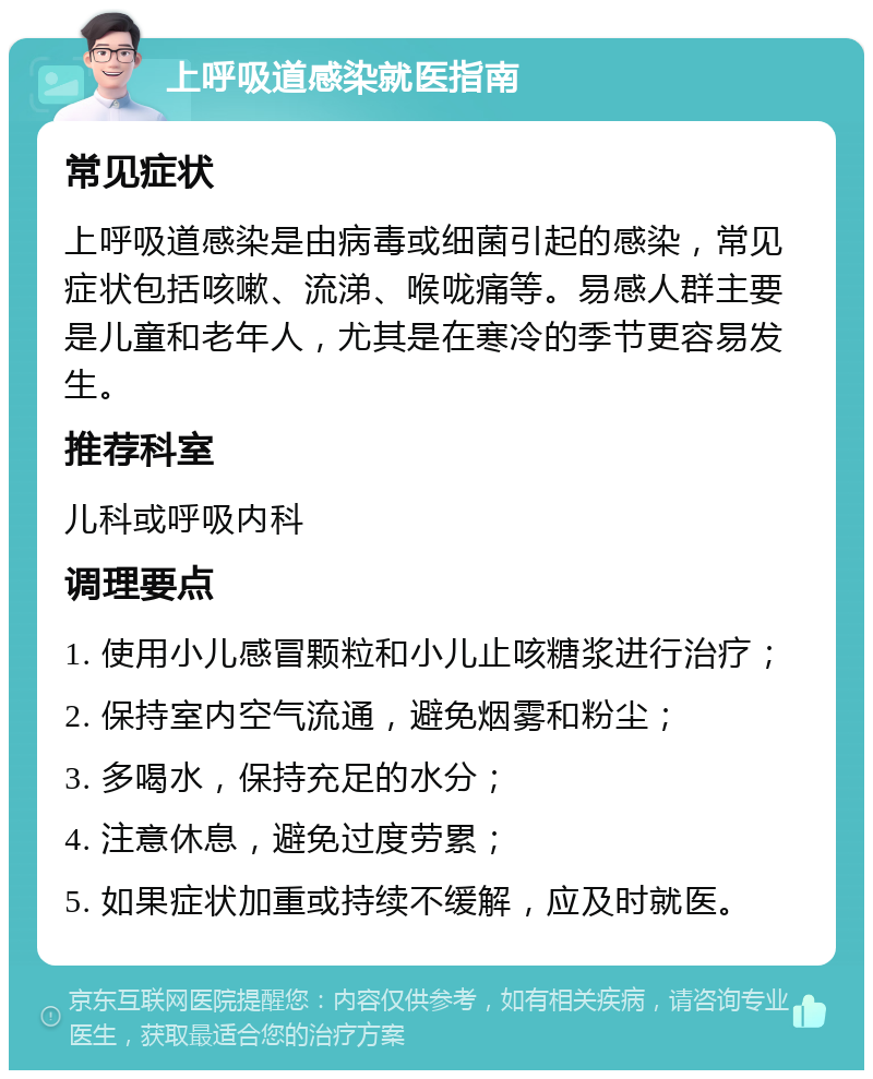 上呼吸道感染就医指南 常见症状 上呼吸道感染是由病毒或细菌引起的感染，常见症状包括咳嗽、流涕、喉咙痛等。易感人群主要是儿童和老年人，尤其是在寒冷的季节更容易发生。 推荐科室 儿科或呼吸内科 调理要点 1. 使用小儿感冒颗粒和小儿止咳糖浆进行治疗； 2. 保持室内空气流通，避免烟雾和粉尘； 3. 多喝水，保持充足的水分； 4. 注意休息，避免过度劳累； 5. 如果症状加重或持续不缓解，应及时就医。