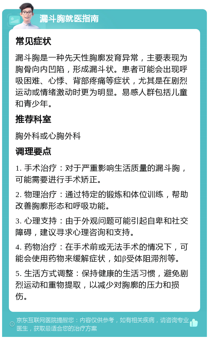 漏斗胸就医指南 常见症状 漏斗胸是一种先天性胸廓发育异常，主要表现为胸骨向内凹陷，形成漏斗状。患者可能会出现呼吸困难、心悸、背部疼痛等症状，尤其是在剧烈运动或情绪激动时更为明显。易感人群包括儿童和青少年。 推荐科室 胸外科或心胸外科 调理要点 1. 手术治疗：对于严重影响生活质量的漏斗胸，可能需要进行手术矫正。 2. 物理治疗：通过特定的锻炼和体位训练，帮助改善胸廓形态和呼吸功能。 3. 心理支持：由于外观问题可能引起自卑和社交障碍，建议寻求心理咨询和支持。 4. 药物治疗：在手术前或无法手术的情况下，可能会使用药物来缓解症状，如β受体阻滞剂等。 5. 生活方式调整：保持健康的生活习惯，避免剧烈运动和重物提取，以减少对胸廓的压力和损伤。