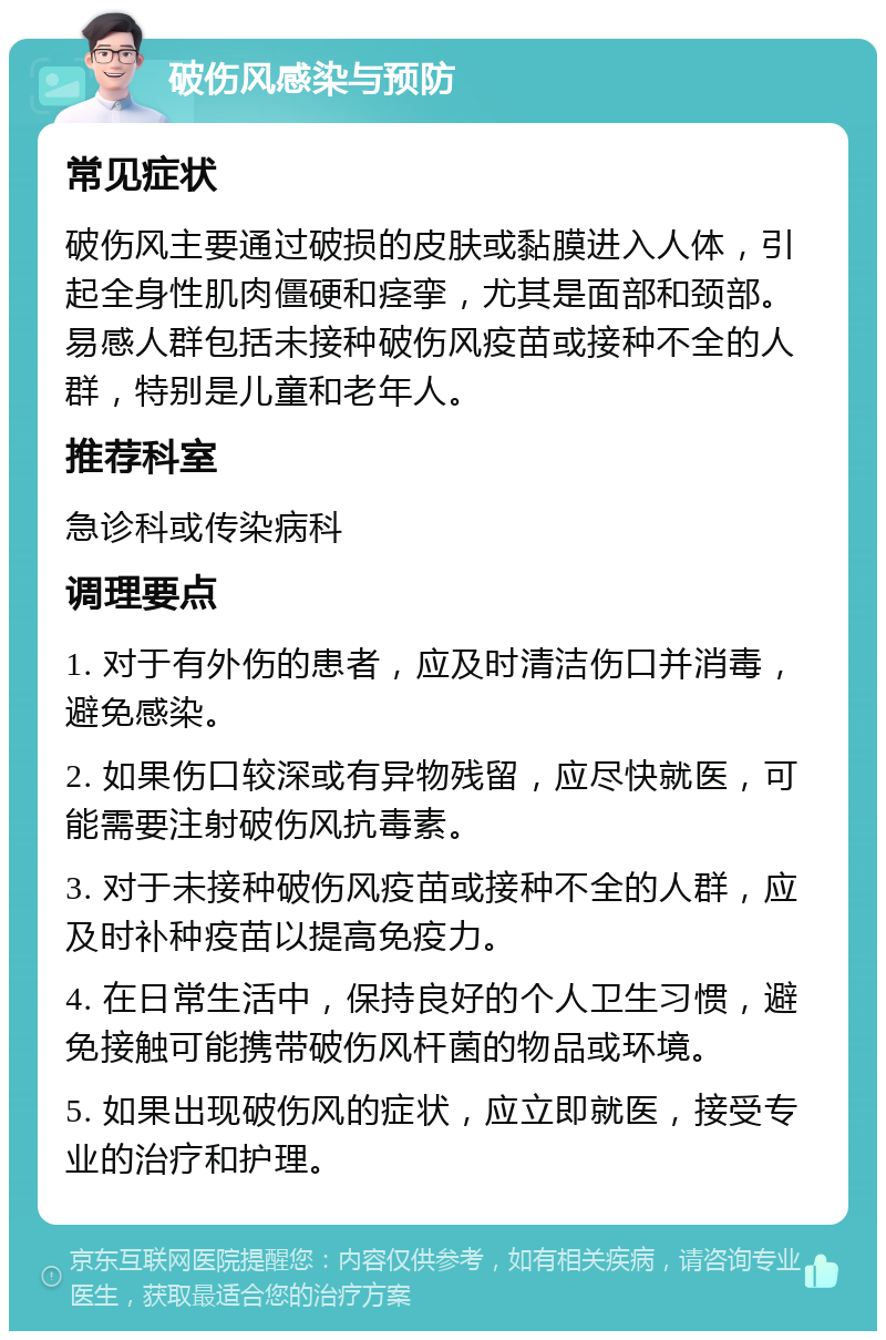 破伤风感染与预防 常见症状 破伤风主要通过破损的皮肤或黏膜进入人体，引起全身性肌肉僵硬和痉挛，尤其是面部和颈部。易感人群包括未接种破伤风疫苗或接种不全的人群，特别是儿童和老年人。 推荐科室 急诊科或传染病科 调理要点 1. 对于有外伤的患者，应及时清洁伤口并消毒，避免感染。 2. 如果伤口较深或有异物残留，应尽快就医，可能需要注射破伤风抗毒素。 3. 对于未接种破伤风疫苗或接种不全的人群，应及时补种疫苗以提高免疫力。 4. 在日常生活中，保持良好的个人卫生习惯，避免接触可能携带破伤风杆菌的物品或环境。 5. 如果出现破伤风的症状，应立即就医，接受专业的治疗和护理。