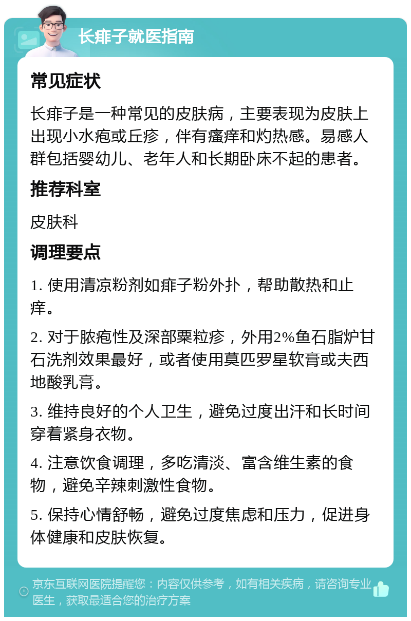 长痱子就医指南 常见症状 长痱子是一种常见的皮肤病，主要表现为皮肤上出现小水疱或丘疹，伴有瘙痒和灼热感。易感人群包括婴幼儿、老年人和长期卧床不起的患者。 推荐科室 皮肤科 调理要点 1. 使用清凉粉剂如痱子粉外扑，帮助散热和止痒。 2. 对于脓疱性及深部粟粒疹，外用2%鱼石脂炉甘石洗剂效果最好，或者使用莫匹罗星软膏或夫西地酸乳膏。 3. 维持良好的个人卫生，避免过度出汗和长时间穿着紧身衣物。 4. 注意饮食调理，多吃清淡、富含维生素的食物，避免辛辣刺激性食物。 5. 保持心情舒畅，避免过度焦虑和压力，促进身体健康和皮肤恢复。