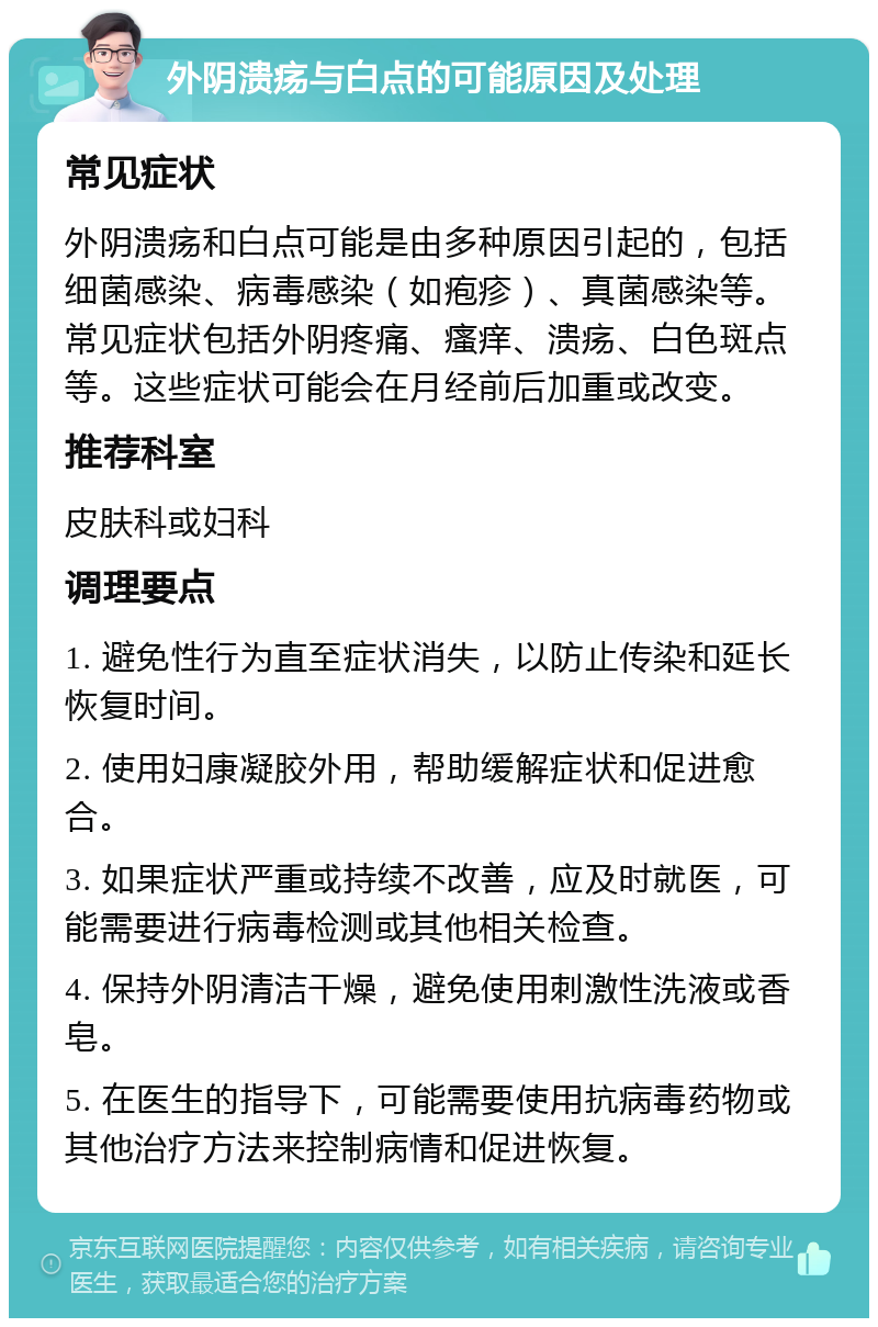 外阴溃疡与白点的可能原因及处理 常见症状 外阴溃疡和白点可能是由多种原因引起的，包括细菌感染、病毒感染（如疱疹）、真菌感染等。常见症状包括外阴疼痛、瘙痒、溃疡、白色斑点等。这些症状可能会在月经前后加重或改变。 推荐科室 皮肤科或妇科 调理要点 1. 避免性行为直至症状消失，以防止传染和延长恢复时间。 2. 使用妇康凝胶外用，帮助缓解症状和促进愈合。 3. 如果症状严重或持续不改善，应及时就医，可能需要进行病毒检测或其他相关检查。 4. 保持外阴清洁干燥，避免使用刺激性洗液或香皂。 5. 在医生的指导下，可能需要使用抗病毒药物或其他治疗方法来控制病情和促进恢复。