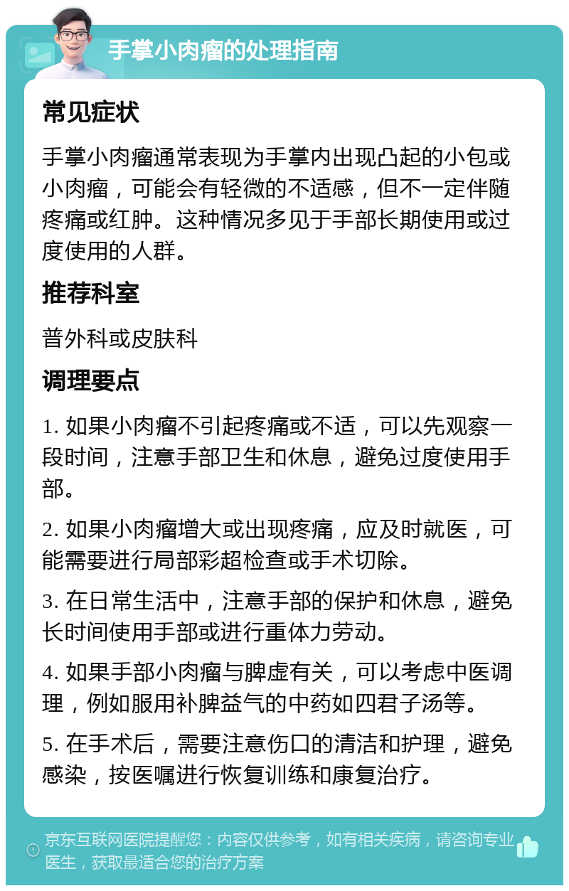 手掌小肉瘤的处理指南 常见症状 手掌小肉瘤通常表现为手掌内出现凸起的小包或小肉瘤，可能会有轻微的不适感，但不一定伴随疼痛或红肿。这种情况多见于手部长期使用或过度使用的人群。 推荐科室 普外科或皮肤科 调理要点 1. 如果小肉瘤不引起疼痛或不适，可以先观察一段时间，注意手部卫生和休息，避免过度使用手部。 2. 如果小肉瘤增大或出现疼痛，应及时就医，可能需要进行局部彩超检查或手术切除。 3. 在日常生活中，注意手部的保护和休息，避免长时间使用手部或进行重体力劳动。 4. 如果手部小肉瘤与脾虚有关，可以考虑中医调理，例如服用补脾益气的中药如四君子汤等。 5. 在手术后，需要注意伤口的清洁和护理，避免感染，按医嘱进行恢复训练和康复治疗。