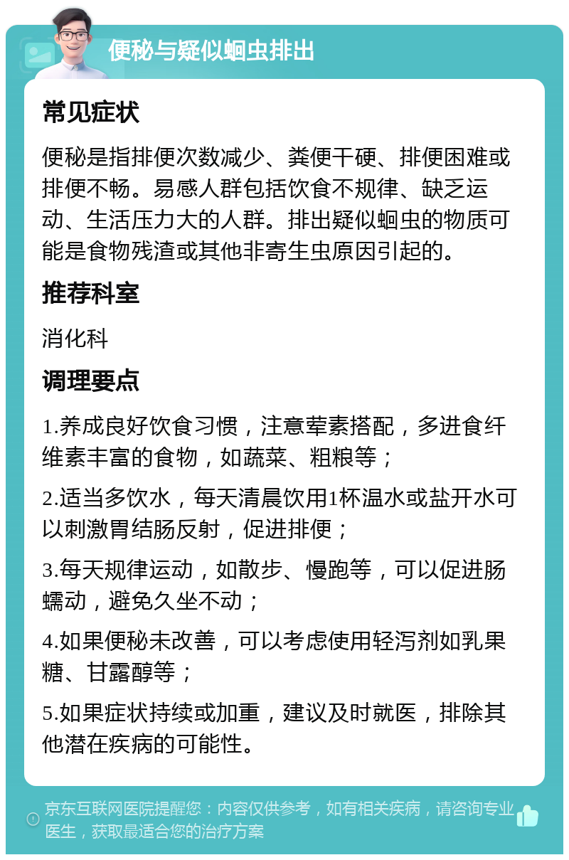 便秘与疑似蛔虫排出 常见症状 便秘是指排便次数减少、粪便干硬、排便困难或排便不畅。易感人群包括饮食不规律、缺乏运动、生活压力大的人群。排出疑似蛔虫的物质可能是食物残渣或其他非寄生虫原因引起的。 推荐科室 消化科 调理要点 1.养成良好饮食习惯，注意荤素搭配，多进食纤维素丰富的食物，如蔬菜、粗粮等； 2.适当多饮水，每天清晨饮用1杯温水或盐开水可以刺激胃结肠反射，促进排便； 3.每天规律运动，如散步、慢跑等，可以促进肠蠕动，避免久坐不动； 4.如果便秘未改善，可以考虑使用轻泻剂如乳果糖、甘露醇等； 5.如果症状持续或加重，建议及时就医，排除其他潜在疾病的可能性。