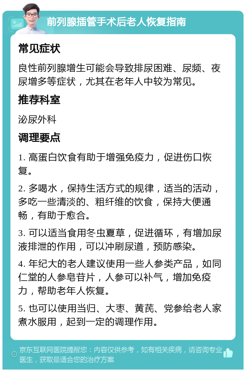 前列腺插管手术后老人恢复指南 常见症状 良性前列腺增生可能会导致排尿困难、尿频、夜尿增多等症状，尤其在老年人中较为常见。 推荐科室 泌尿外科 调理要点 1. 高蛋白饮食有助于增强免疫力，促进伤口恢复。 2. 多喝水，保持生活方式的规律，适当的活动，多吃一些清淡的、粗纤维的饮食，保持大便通畅，有助于愈合。 3. 可以适当食用冬虫夏草，促进循环，有增加尿液排泄的作用，可以冲刷尿道，预防感染。 4. 年纪大的老人建议使用一些人参类产品，如同仁堂的人参皂苷片，人参可以补气，增加免疫力，帮助老年人恢复。 5. 也可以使用当归、大枣、黄芪、党参给老人家煮水服用，起到一定的调理作用。