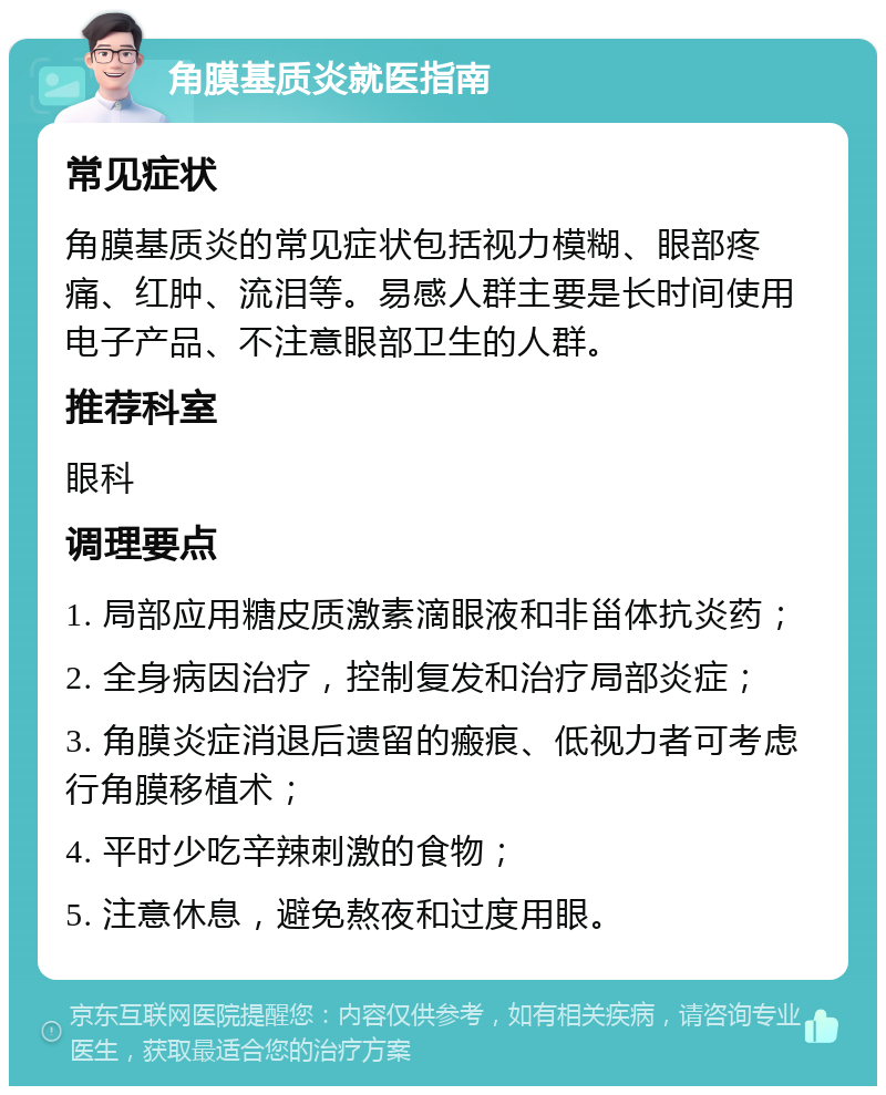 角膜基质炎就医指南 常见症状 角膜基质炎的常见症状包括视力模糊、眼部疼痛、红肿、流泪等。易感人群主要是长时间使用电子产品、不注意眼部卫生的人群。 推荐科室 眼科 调理要点 1. 局部应用糖皮质激素滴眼液和非甾体抗炎药； 2. 全身病因治疗，控制复发和治疗局部炎症； 3. 角膜炎症消退后遗留的瘢痕、低视力者可考虑行角膜移植术； 4. 平时少吃辛辣刺激的食物； 5. 注意休息，避免熬夜和过度用眼。