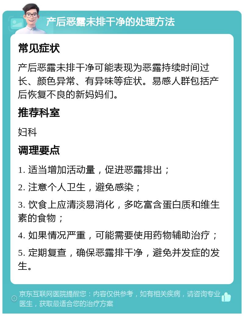 产后恶露未排干净的处理方法 常见症状 产后恶露未排干净可能表现为恶露持续时间过长、颜色异常、有异味等症状。易感人群包括产后恢复不良的新妈妈们。 推荐科室 妇科 调理要点 1. 适当增加活动量，促进恶露排出； 2. 注意个人卫生，避免感染； 3. 饮食上应清淡易消化，多吃富含蛋白质和维生素的食物； 4. 如果情况严重，可能需要使用药物辅助治疗； 5. 定期复查，确保恶露排干净，避免并发症的发生。