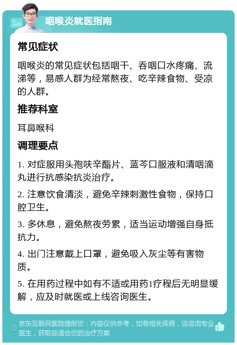 咽喉炎就医指南 常见症状 咽喉炎的常见症状包括咽干、吞咽口水疼痛、流涕等，易感人群为经常熬夜、吃辛辣食物、受凉的人群。 推荐科室 耳鼻喉科 调理要点 1. 对症服用头孢呋辛酯片、蓝芩口服液和清咽滴丸进行抗感染抗炎治疗。 2. 注意饮食清淡，避免辛辣刺激性食物，保持口腔卫生。 3. 多休息，避免熬夜劳累，适当运动增强自身抵抗力。 4. 出门注意戴上口罩，避免吸入灰尘等有害物质。 5. 在用药过程中如有不适或用药1疗程后无明显缓解，应及时就医或上线咨询医生。