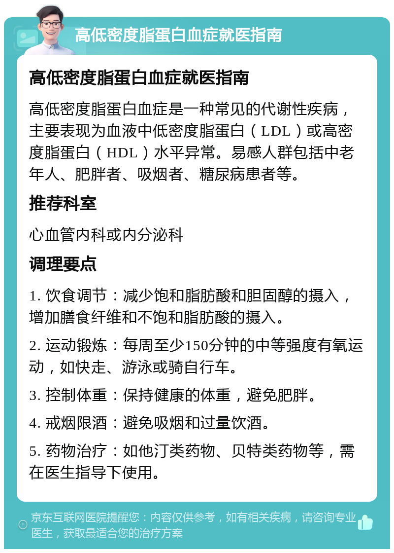 高低密度脂蛋白血症就医指南 高低密度脂蛋白血症就医指南 高低密度脂蛋白血症是一种常见的代谢性疾病，主要表现为血液中低密度脂蛋白（LDL）或高密度脂蛋白（HDL）水平异常。易感人群包括中老年人、肥胖者、吸烟者、糖尿病患者等。 推荐科室 心血管内科或内分泌科 调理要点 1. 饮食调节：减少饱和脂肪酸和胆固醇的摄入，增加膳食纤维和不饱和脂肪酸的摄入。 2. 运动锻炼：每周至少150分钟的中等强度有氧运动，如快走、游泳或骑自行车。 3. 控制体重：保持健康的体重，避免肥胖。 4. 戒烟限酒：避免吸烟和过量饮酒。 5. 药物治疗：如他汀类药物、贝特类药物等，需在医生指导下使用。