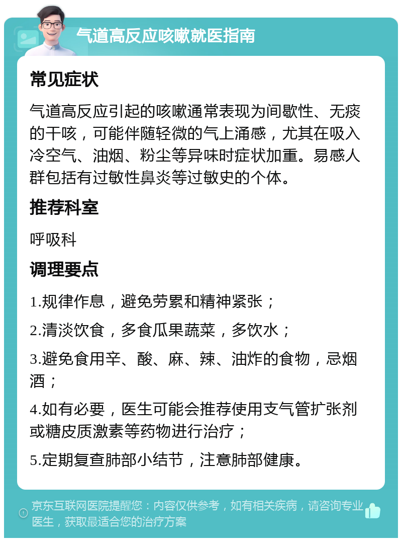 气道高反应咳嗽就医指南 常见症状 气道高反应引起的咳嗽通常表现为间歇性、无痰的干咳，可能伴随轻微的气上涌感，尤其在吸入冷空气、油烟、粉尘等异味时症状加重。易感人群包括有过敏性鼻炎等过敏史的个体。 推荐科室 呼吸科 调理要点 1.规律作息，避免劳累和精神紧张； 2.清淡饮食，多食瓜果蔬菜，多饮水； 3.避免食用辛、酸、麻、辣、油炸的食物，忌烟酒； 4.如有必要，医生可能会推荐使用支气管扩张剂或糖皮质激素等药物进行治疗； 5.定期复查肺部小结节，注意肺部健康。