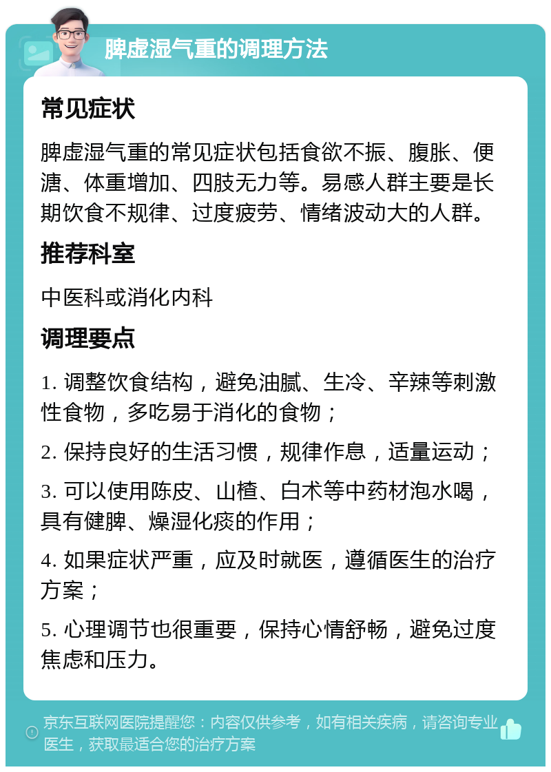 脾虚湿气重的调理方法 常见症状 脾虚湿气重的常见症状包括食欲不振、腹胀、便溏、体重增加、四肢无力等。易感人群主要是长期饮食不规律、过度疲劳、情绪波动大的人群。 推荐科室 中医科或消化内科 调理要点 1. 调整饮食结构，避免油腻、生冷、辛辣等刺激性食物，多吃易于消化的食物； 2. 保持良好的生活习惯，规律作息，适量运动； 3. 可以使用陈皮、山楂、白术等中药材泡水喝，具有健脾、燥湿化痰的作用； 4. 如果症状严重，应及时就医，遵循医生的治疗方案； 5. 心理调节也很重要，保持心情舒畅，避免过度焦虑和压力。