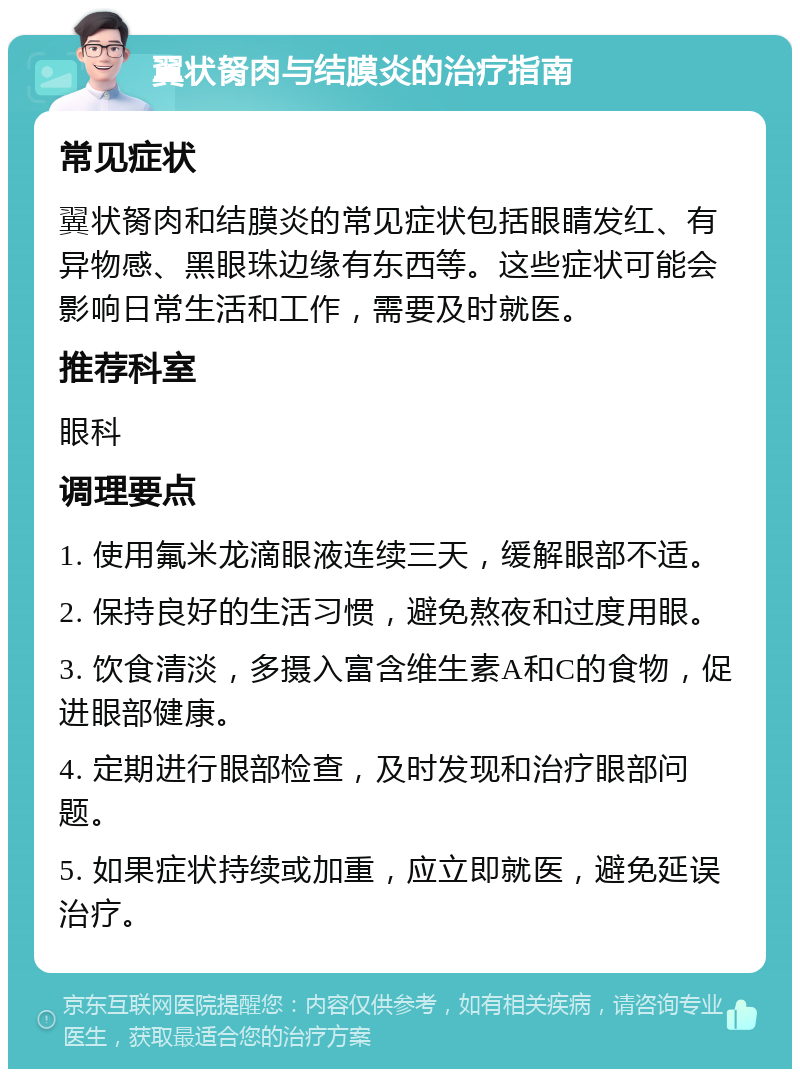 翼状胬肉与结膜炎的治疗指南 常见症状 翼状胬肉和结膜炎的常见症状包括眼睛发红、有异物感、黑眼珠边缘有东西等。这些症状可能会影响日常生活和工作，需要及时就医。 推荐科室 眼科 调理要点 1. 使用氟米龙滴眼液连续三天，缓解眼部不适。 2. 保持良好的生活习惯，避免熬夜和过度用眼。 3. 饮食清淡，多摄入富含维生素A和C的食物，促进眼部健康。 4. 定期进行眼部检查，及时发现和治疗眼部问题。 5. 如果症状持续或加重，应立即就医，避免延误治疗。