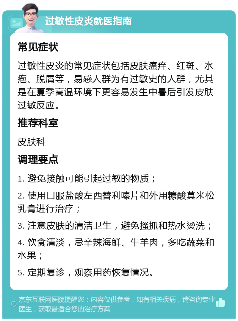 过敏性皮炎就医指南 常见症状 过敏性皮炎的常见症状包括皮肤瘙痒、红斑、水疱、脱屑等，易感人群为有过敏史的人群，尤其是在夏季高温环境下更容易发生中暑后引发皮肤过敏反应。 推荐科室 皮肤科 调理要点 1. 避免接触可能引起过敏的物质； 2. 使用口服盐酸左西替利嗪片和外用糠酸莫米松乳膏进行治疗； 3. 注意皮肤的清洁卫生，避免搔抓和热水烫洗； 4. 饮食清淡，忌辛辣海鲜、牛羊肉，多吃蔬菜和水果； 5. 定期复诊，观察用药恢复情况。