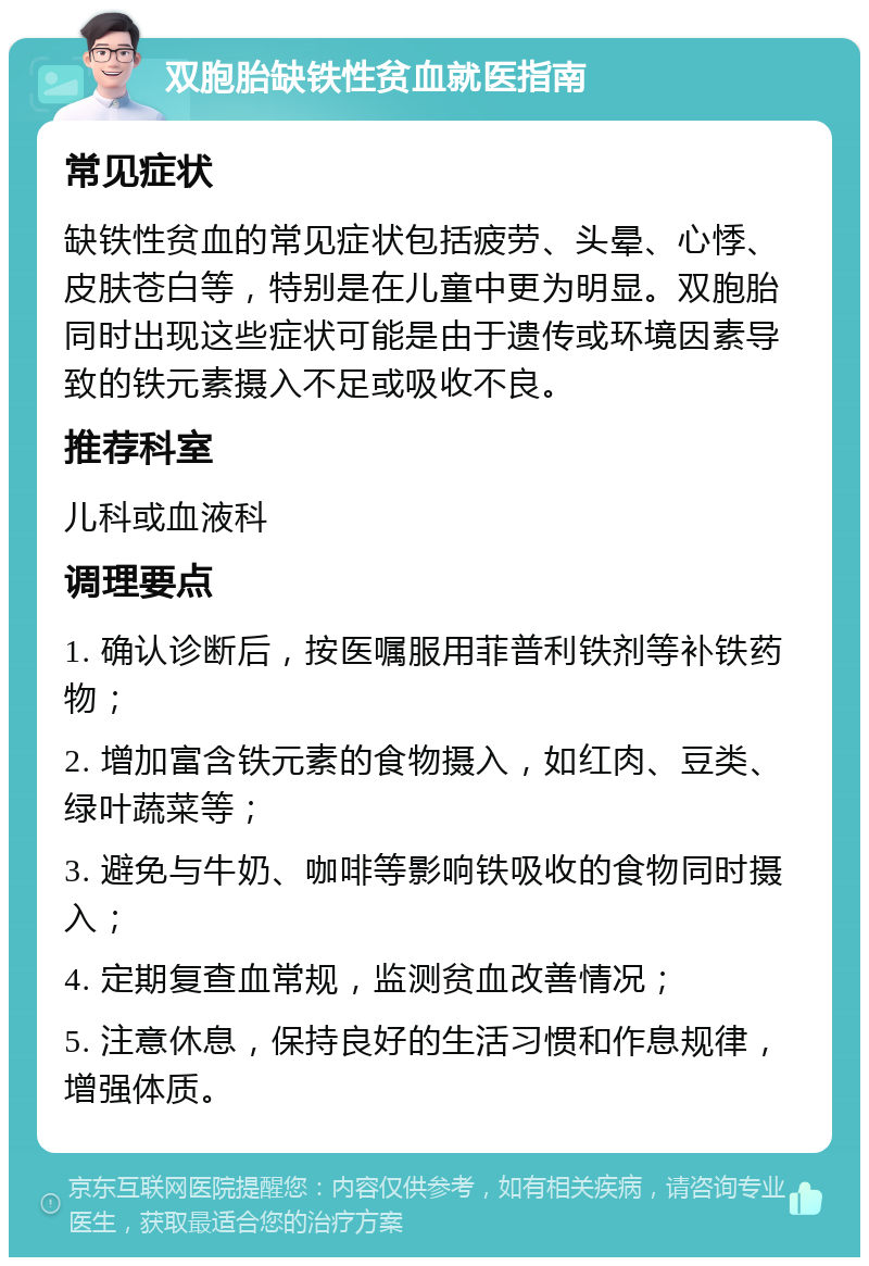 双胞胎缺铁性贫血就医指南 常见症状 缺铁性贫血的常见症状包括疲劳、头晕、心悸、皮肤苍白等，特别是在儿童中更为明显。双胞胎同时出现这些症状可能是由于遗传或环境因素导致的铁元素摄入不足或吸收不良。 推荐科室 儿科或血液科 调理要点 1. 确认诊断后，按医嘱服用菲普利铁剂等补铁药物； 2. 增加富含铁元素的食物摄入，如红肉、豆类、绿叶蔬菜等； 3. 避免与牛奶、咖啡等影响铁吸收的食物同时摄入； 4. 定期复查血常规，监测贫血改善情况； 5. 注意休息，保持良好的生活习惯和作息规律，增强体质。