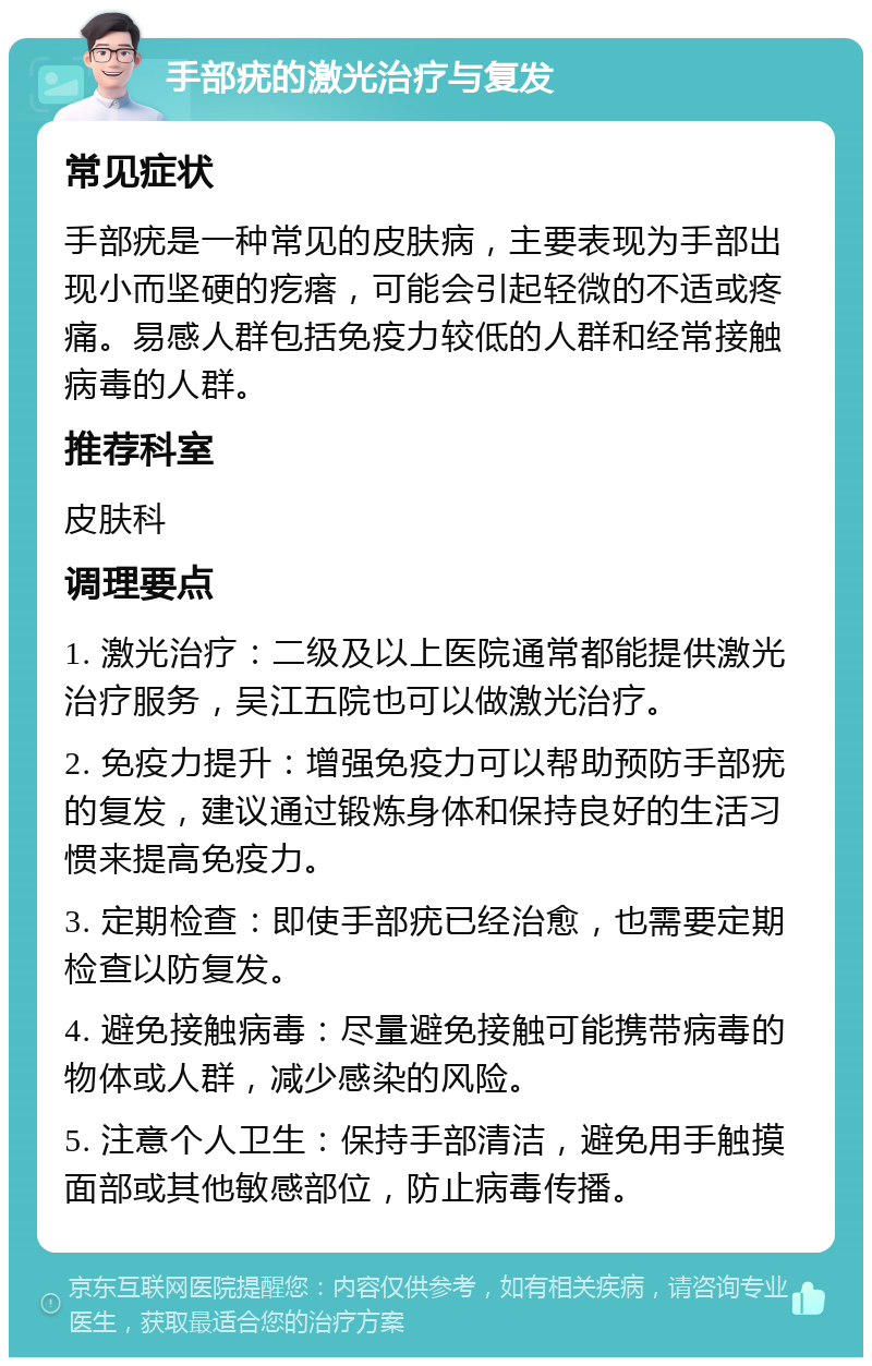 手部疣的激光治疗与复发 常见症状 手部疣是一种常见的皮肤病，主要表现为手部出现小而坚硬的疙瘩，可能会引起轻微的不适或疼痛。易感人群包括免疫力较低的人群和经常接触病毒的人群。 推荐科室 皮肤科 调理要点 1. 激光治疗：二级及以上医院通常都能提供激光治疗服务，吴江五院也可以做激光治疗。 2. 免疫力提升：增强免疫力可以帮助预防手部疣的复发，建议通过锻炼身体和保持良好的生活习惯来提高免疫力。 3. 定期检查：即使手部疣已经治愈，也需要定期检查以防复发。 4. 避免接触病毒：尽量避免接触可能携带病毒的物体或人群，减少感染的风险。 5. 注意个人卫生：保持手部清洁，避免用手触摸面部或其他敏感部位，防止病毒传播。