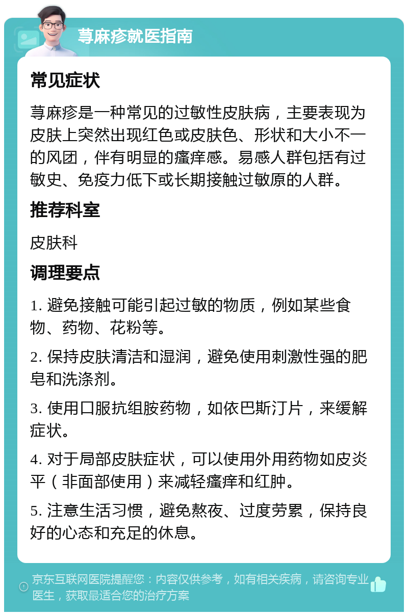 荨麻疹就医指南 常见症状 荨麻疹是一种常见的过敏性皮肤病，主要表现为皮肤上突然出现红色或皮肤色、形状和大小不一的风团，伴有明显的瘙痒感。易感人群包括有过敏史、免疫力低下或长期接触过敏原的人群。 推荐科室 皮肤科 调理要点 1. 避免接触可能引起过敏的物质，例如某些食物、药物、花粉等。 2. 保持皮肤清洁和湿润，避免使用刺激性强的肥皂和洗涤剂。 3. 使用口服抗组胺药物，如依巴斯汀片，来缓解症状。 4. 对于局部皮肤症状，可以使用外用药物如皮炎平（非面部使用）来减轻瘙痒和红肿。 5. 注意生活习惯，避免熬夜、过度劳累，保持良好的心态和充足的休息。