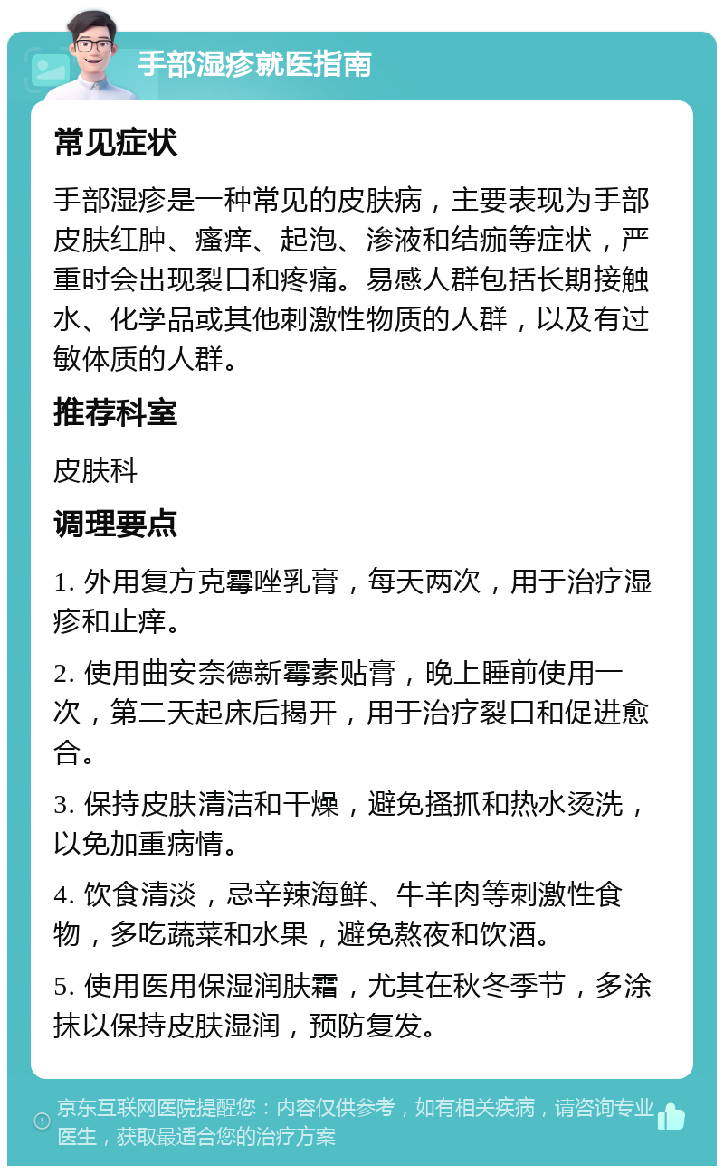 手部湿疹就医指南 常见症状 手部湿疹是一种常见的皮肤病，主要表现为手部皮肤红肿、瘙痒、起泡、渗液和结痂等症状，严重时会出现裂口和疼痛。易感人群包括长期接触水、化学品或其他刺激性物质的人群，以及有过敏体质的人群。 推荐科室 皮肤科 调理要点 1. 外用复方克霉唑乳膏，每天两次，用于治疗湿疹和止痒。 2. 使用曲安奈德新霉素贴膏，晚上睡前使用一次，第二天起床后揭开，用于治疗裂口和促进愈合。 3. 保持皮肤清洁和干燥，避免搔抓和热水烫洗，以免加重病情。 4. 饮食清淡，忌辛辣海鲜、牛羊肉等刺激性食物，多吃蔬菜和水果，避免熬夜和饮酒。 5. 使用医用保湿润肤霜，尤其在秋冬季节，多涂抹以保持皮肤湿润，预防复发。