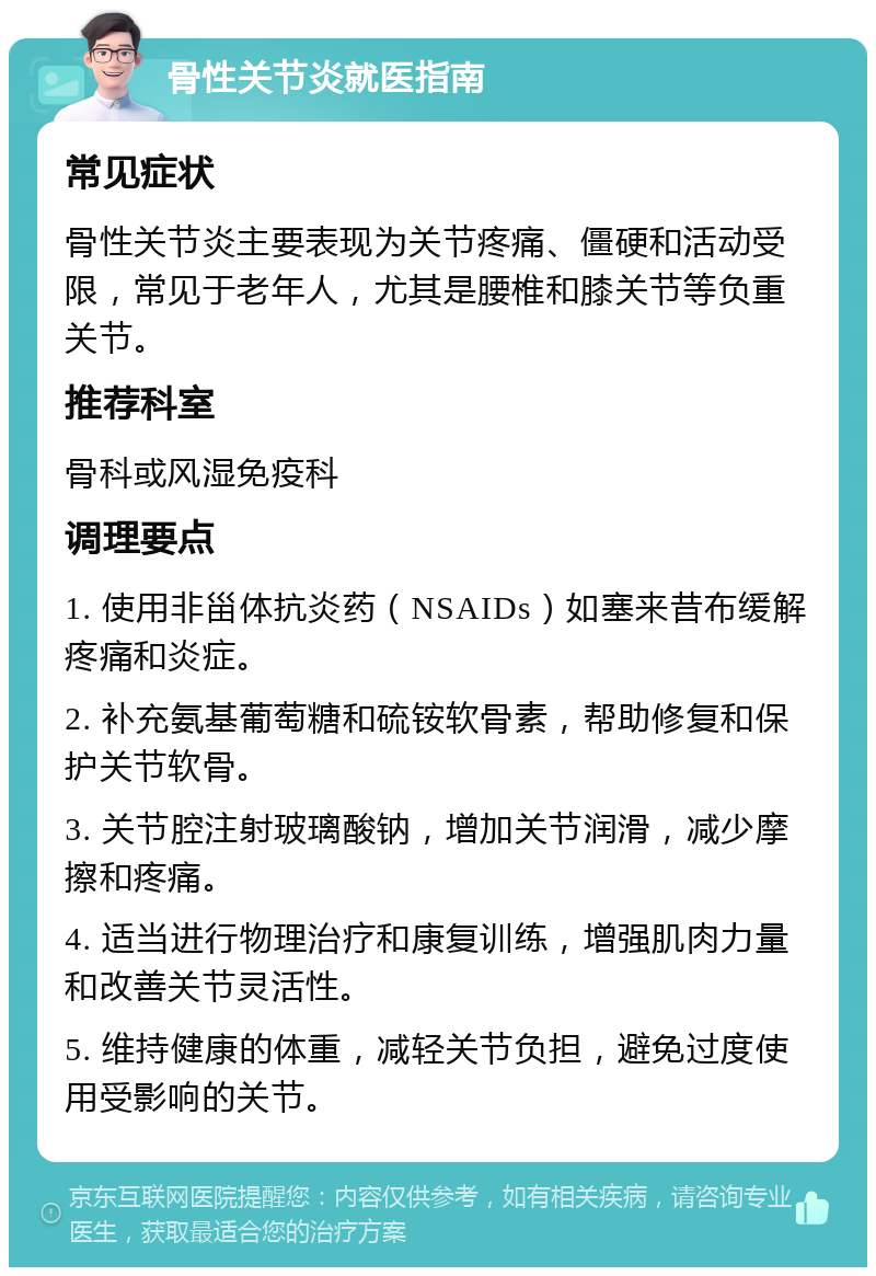 骨性关节炎就医指南 常见症状 骨性关节炎主要表现为关节疼痛、僵硬和活动受限，常见于老年人，尤其是腰椎和膝关节等负重关节。 推荐科室 骨科或风湿免疫科 调理要点 1. 使用非甾体抗炎药（NSAIDs）如塞来昔布缓解疼痛和炎症。 2. 补充氨基葡萄糖和硫铵软骨素，帮助修复和保护关节软骨。 3. 关节腔注射玻璃酸钠，增加关节润滑，减少摩擦和疼痛。 4. 适当进行物理治疗和康复训练，增强肌肉力量和改善关节灵活性。 5. 维持健康的体重，减轻关节负担，避免过度使用受影响的关节。