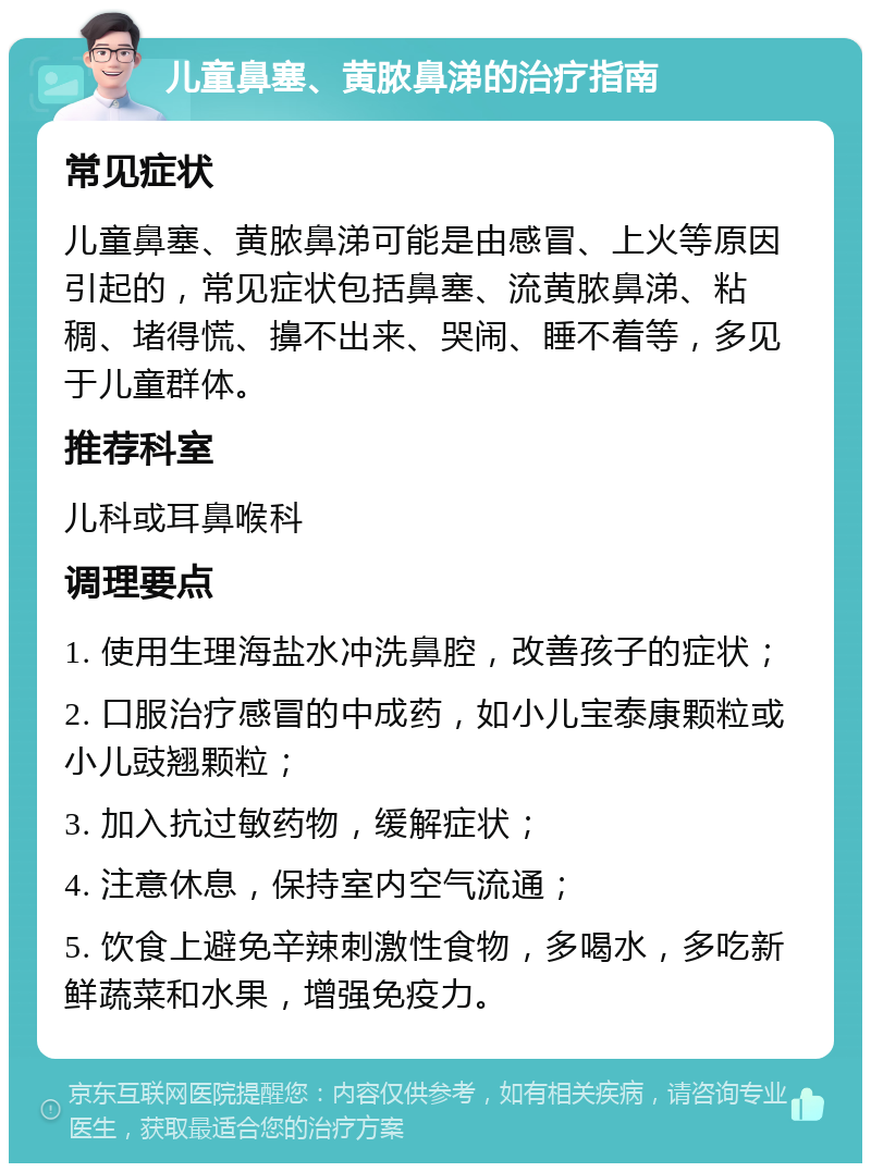 儿童鼻塞、黄脓鼻涕的治疗指南 常见症状 儿童鼻塞、黄脓鼻涕可能是由感冒、上火等原因引起的，常见症状包括鼻塞、流黄脓鼻涕、粘稠、堵得慌、擤不出来、哭闹、睡不着等，多见于儿童群体。 推荐科室 儿科或耳鼻喉科 调理要点 1. 使用生理海盐水冲洗鼻腔，改善孩子的症状； 2. 口服治疗感冒的中成药，如小儿宝泰康颗粒或小儿豉翘颗粒； 3. 加入抗过敏药物，缓解症状； 4. 注意休息，保持室内空气流通； 5. 饮食上避免辛辣刺激性食物，多喝水，多吃新鲜蔬菜和水果，增强免疫力。