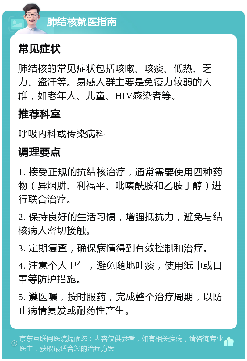 肺结核就医指南 常见症状 肺结核的常见症状包括咳嗽、咳痰、低热、乏力、盗汗等。易感人群主要是免疫力较弱的人群，如老年人、儿童、HIV感染者等。 推荐科室 呼吸内科或传染病科 调理要点 1. 接受正规的抗结核治疗，通常需要使用四种药物（异烟肼、利福平、吡嗪酰胺和乙胺丁醇）进行联合治疗。 2. 保持良好的生活习惯，增强抵抗力，避免与结核病人密切接触。 3. 定期复查，确保病情得到有效控制和治疗。 4. 注意个人卫生，避免随地吐痰，使用纸巾或口罩等防护措施。 5. 遵医嘱，按时服药，完成整个治疗周期，以防止病情复发或耐药性产生。