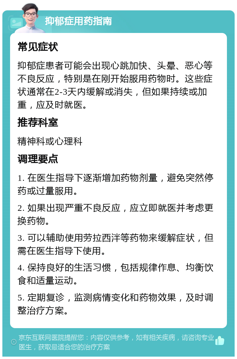 抑郁症用药指南 常见症状 抑郁症患者可能会出现心跳加快、头晕、恶心等不良反应，特别是在刚开始服用药物时。这些症状通常在2-3天内缓解或消失，但如果持续或加重，应及时就医。 推荐科室 精神科或心理科 调理要点 1. 在医生指导下逐渐增加药物剂量，避免突然停药或过量服用。 2. 如果出现严重不良反应，应立即就医并考虑更换药物。 3. 可以辅助使用劳拉西泮等药物来缓解症状，但需在医生指导下使用。 4. 保持良好的生活习惯，包括规律作息、均衡饮食和适量运动。 5. 定期复诊，监测病情变化和药物效果，及时调整治疗方案。