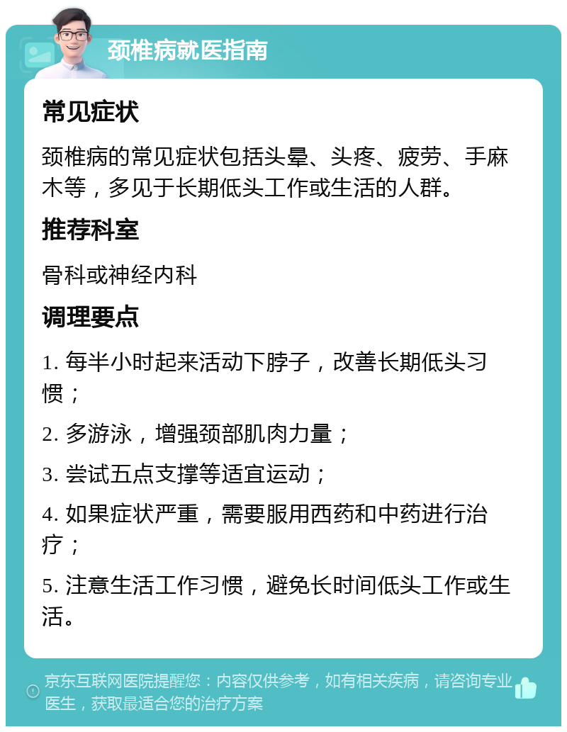 颈椎病就医指南 常见症状 颈椎病的常见症状包括头晕、头疼、疲劳、手麻木等，多见于长期低头工作或生活的人群。 推荐科室 骨科或神经内科 调理要点 1. 每半小时起来活动下脖子，改善长期低头习惯； 2. 多游泳，增强颈部肌肉力量； 3. 尝试五点支撑等适宜运动； 4. 如果症状严重，需要服用西药和中药进行治疗； 5. 注意生活工作习惯，避免长时间低头工作或生活。