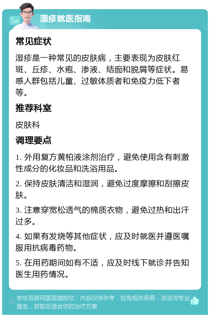 湿疹就医指南 常见症状 湿疹是一种常见的皮肤病，主要表现为皮肤红斑、丘疹、水疱、渗液、结痂和脱屑等症状。易感人群包括儿童、过敏体质者和免疫力低下者等。 推荐科室 皮肤科 调理要点 1. 外用复方黄柏液涂剂治疗，避免使用含有刺激性成分的化妆品和洗浴用品。 2. 保持皮肤清洁和湿润，避免过度摩擦和刮擦皮肤。 3. 注意穿宽松透气的棉质衣物，避免过热和出汗过多。 4. 如果有发烧等其他症状，应及时就医并遵医嘱服用抗病毒药物。 5. 在用药期间如有不适，应及时线下就诊并告知医生用药情况。