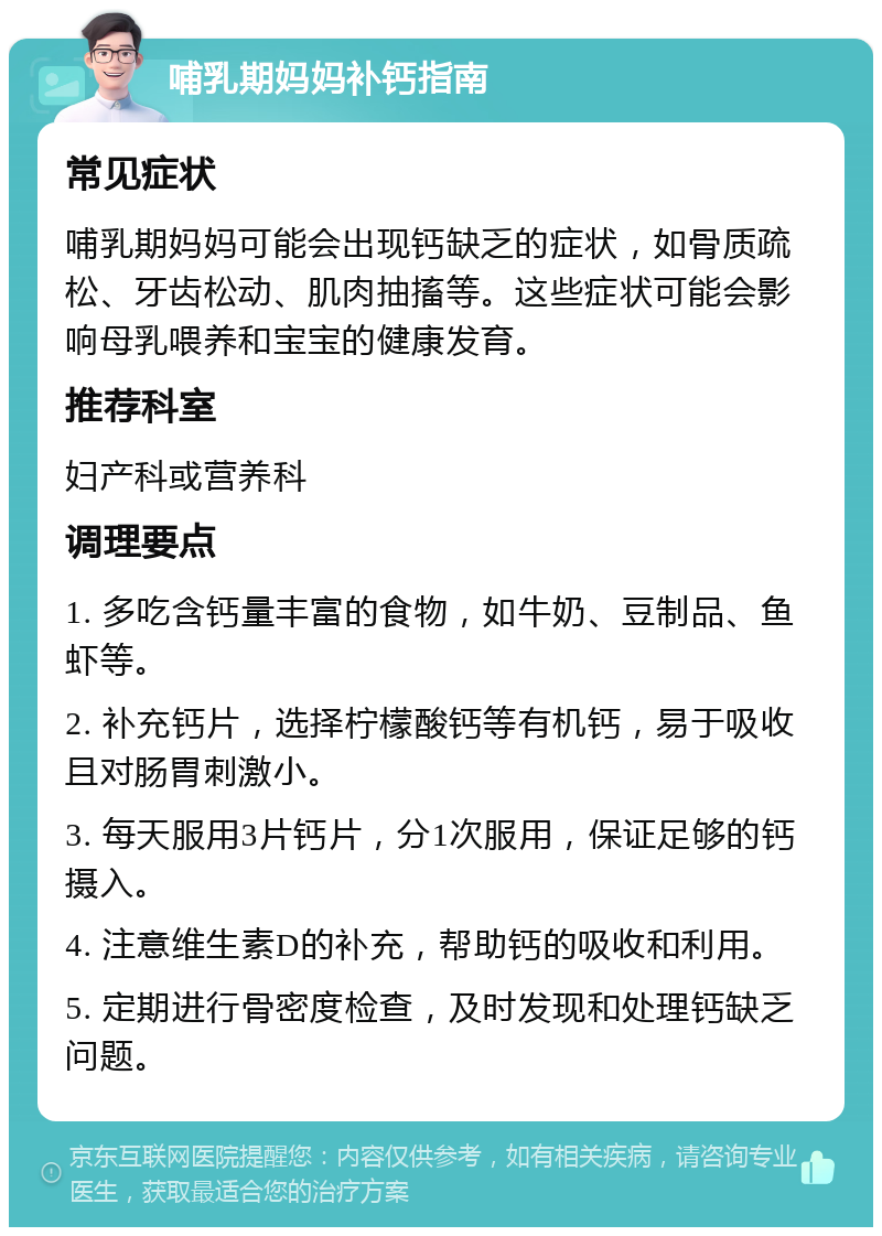 哺乳期妈妈补钙指南 常见症状 哺乳期妈妈可能会出现钙缺乏的症状，如骨质疏松、牙齿松动、肌肉抽搐等。这些症状可能会影响母乳喂养和宝宝的健康发育。 推荐科室 妇产科或营养科 调理要点 1. 多吃含钙量丰富的食物，如牛奶、豆制品、鱼虾等。 2. 补充钙片，选择柠檬酸钙等有机钙，易于吸收且对肠胃刺激小。 3. 每天服用3片钙片，分1次服用，保证足够的钙摄入。 4. 注意维生素D的补充，帮助钙的吸收和利用。 5. 定期进行骨密度检查，及时发现和处理钙缺乏问题。