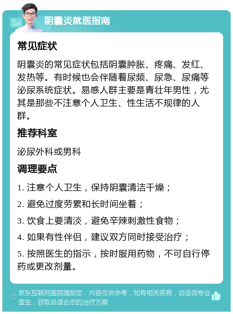 阴囊炎就医指南 常见症状 阴囊炎的常见症状包括阴囊肿胀、疼痛、发红、发热等。有时候也会伴随着尿频、尿急、尿痛等泌尿系统症状。易感人群主要是青壮年男性，尤其是那些不注意个人卫生、性生活不规律的人群。 推荐科室 泌尿外科或男科 调理要点 1. 注意个人卫生，保持阴囊清洁干燥； 2. 避免过度劳累和长时间坐着； 3. 饮食上要清淡，避免辛辣刺激性食物； 4. 如果有性伴侣，建议双方同时接受治疗； 5. 按照医生的指示，按时服用药物，不可自行停药或更改剂量。