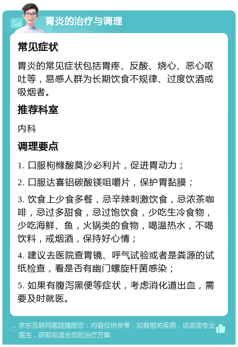 胃炎的治疗与调理 常见症状 胃炎的常见症状包括胃疼、反酸、烧心、恶心呕吐等，易感人群为长期饮食不规律、过度饮酒或吸烟者。 推荐科室 内科 调理要点 1. 口服枸橼酸莫沙必利片，促进胃动力； 2. 口服达喜铝碳酸镁咀嚼片，保护胃黏膜； 3. 饮食上少食多餐，忌辛辣刺激饮食，忌浓茶咖啡，忌过多甜食，忌过饱饮食，少吃生冷食物，少吃海鲜、鱼，火锅类的食物，喝温热水，不喝饮料，戒烟酒，保持好心情； 4. 建议去医院查胃镜、呼气试验或者是粪源的试纸检查，看是否有幽门螺旋杆菌感染； 5. 如果有腹泻黑便等症状，考虑消化道出血，需要及时就医。