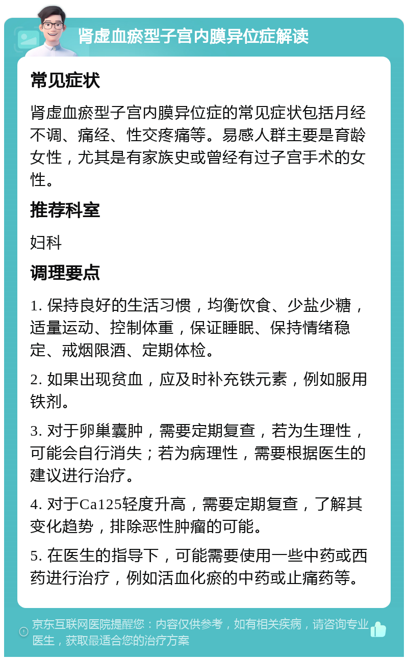 肾虚血瘀型子宫内膜异位症解读 常见症状 肾虚血瘀型子宫内膜异位症的常见症状包括月经不调、痛经、性交疼痛等。易感人群主要是育龄女性，尤其是有家族史或曾经有过子宫手术的女性。 推荐科室 妇科 调理要点 1. 保持良好的生活习惯，均衡饮食、少盐少糖，适量运动、控制体重，保证睡眠、保持情绪稳定、戒烟限酒、定期体检。 2. 如果出现贫血，应及时补充铁元素，例如服用铁剂。 3. 对于卵巢囊肿，需要定期复查，若为生理性，可能会自行消失；若为病理性，需要根据医生的建议进行治疗。 4. 对于Ca125轻度升高，需要定期复查，了解其变化趋势，排除恶性肿瘤的可能。 5. 在医生的指导下，可能需要使用一些中药或西药进行治疗，例如活血化瘀的中药或止痛药等。