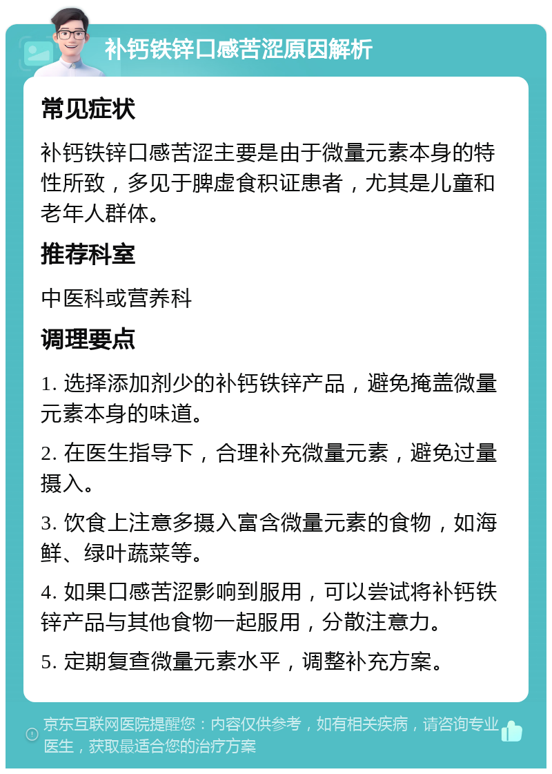 补钙铁锌口感苦涩原因解析 常见症状 补钙铁锌口感苦涩主要是由于微量元素本身的特性所致，多见于脾虚食积证患者，尤其是儿童和老年人群体。 推荐科室 中医科或营养科 调理要点 1. 选择添加剂少的补钙铁锌产品，避免掩盖微量元素本身的味道。 2. 在医生指导下，合理补充微量元素，避免过量摄入。 3. 饮食上注意多摄入富含微量元素的食物，如海鲜、绿叶蔬菜等。 4. 如果口感苦涩影响到服用，可以尝试将补钙铁锌产品与其他食物一起服用，分散注意力。 5. 定期复查微量元素水平，调整补充方案。