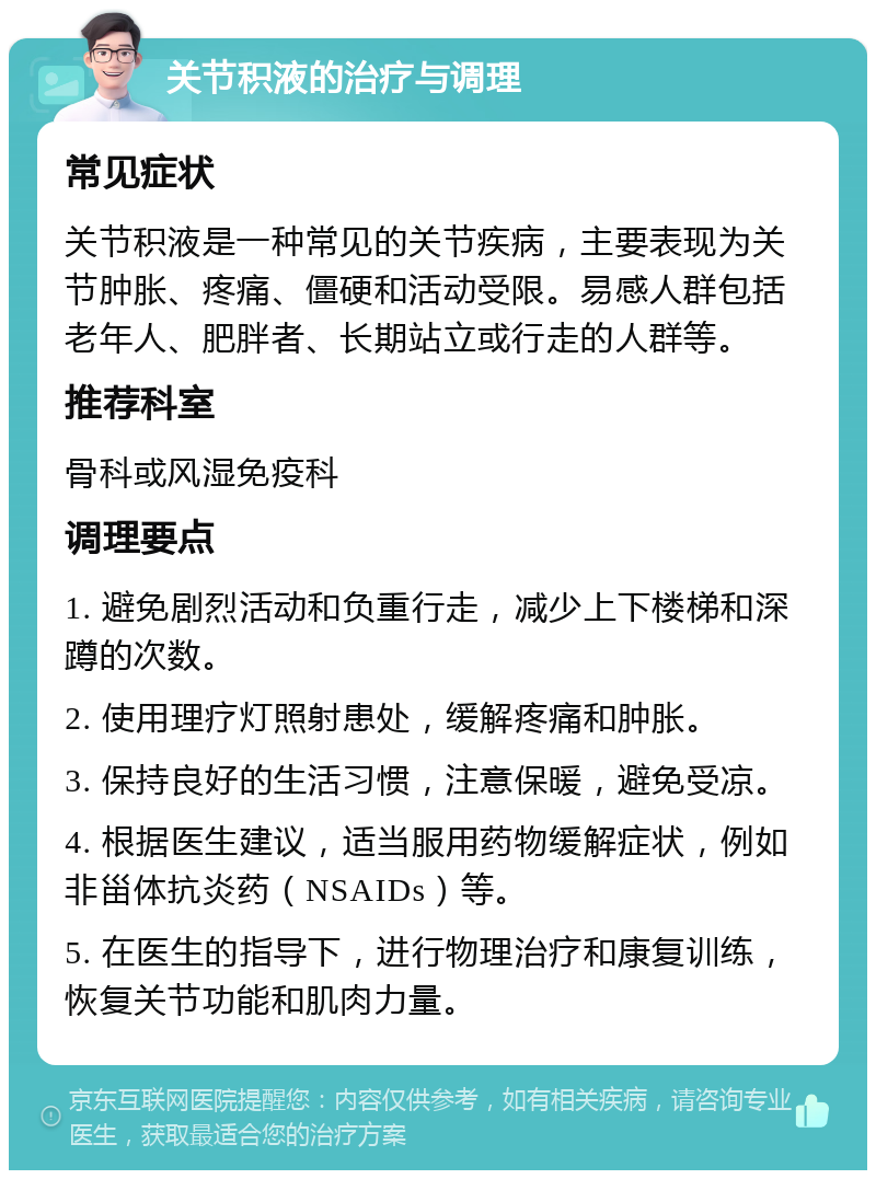 关节积液的治疗与调理 常见症状 关节积液是一种常见的关节疾病，主要表现为关节肿胀、疼痛、僵硬和活动受限。易感人群包括老年人、肥胖者、长期站立或行走的人群等。 推荐科室 骨科或风湿免疫科 调理要点 1. 避免剧烈活动和负重行走，减少上下楼梯和深蹲的次数。 2. 使用理疗灯照射患处，缓解疼痛和肿胀。 3. 保持良好的生活习惯，注意保暖，避免受凉。 4. 根据医生建议，适当服用药物缓解症状，例如非甾体抗炎药（NSAIDs）等。 5. 在医生的指导下，进行物理治疗和康复训练，恢复关节功能和肌肉力量。