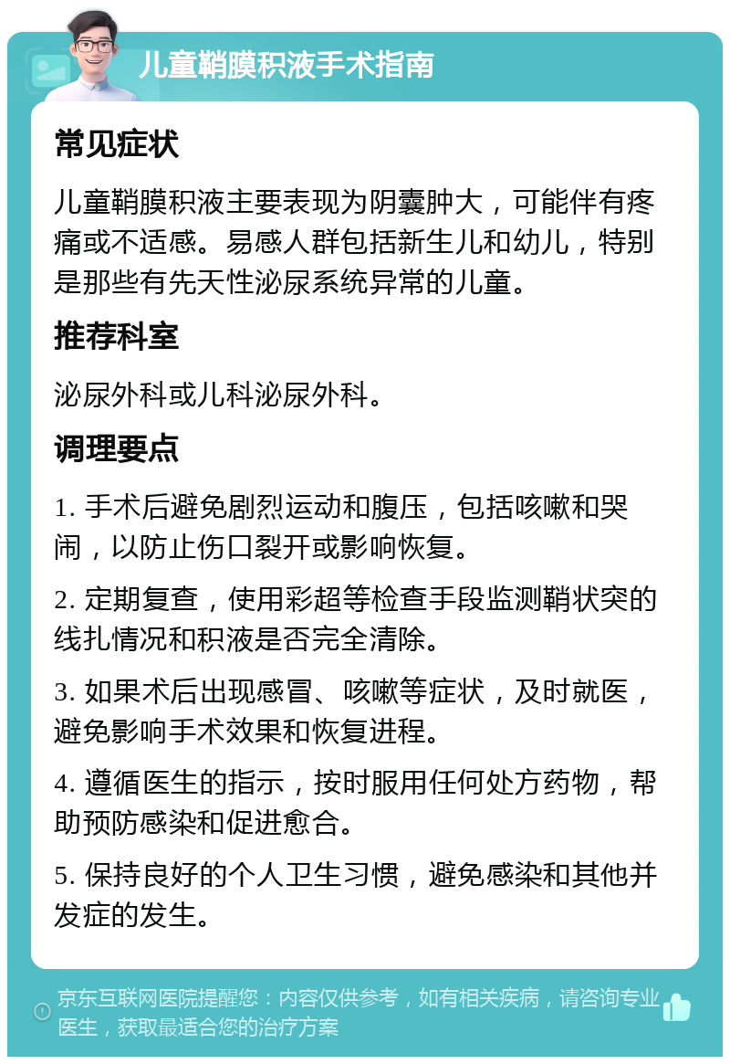 儿童鞘膜积液手术指南 常见症状 儿童鞘膜积液主要表现为阴囊肿大，可能伴有疼痛或不适感。易感人群包括新生儿和幼儿，特别是那些有先天性泌尿系统异常的儿童。 推荐科室 泌尿外科或儿科泌尿外科。 调理要点 1. 手术后避免剧烈运动和腹压，包括咳嗽和哭闹，以防止伤口裂开或影响恢复。 2. 定期复查，使用彩超等检查手段监测鞘状突的线扎情况和积液是否完全清除。 3. 如果术后出现感冒、咳嗽等症状，及时就医，避免影响手术效果和恢复进程。 4. 遵循医生的指示，按时服用任何处方药物，帮助预防感染和促进愈合。 5. 保持良好的个人卫生习惯，避免感染和其他并发症的发生。