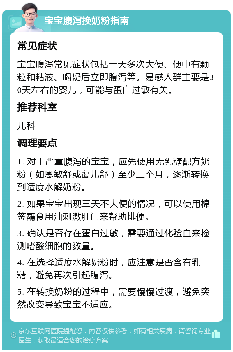 宝宝腹泻换奶粉指南 常见症状 宝宝腹泻常见症状包括一天多次大便、便中有颗粒和粘液、喝奶后立即腹泻等。易感人群主要是30天左右的婴儿，可能与蛋白过敏有关。 推荐科室 儿科 调理要点 1. 对于严重腹泻的宝宝，应先使用无乳糖配方奶粉（如恩敏舒或蔼儿舒）至少三个月，逐渐转换到适度水解奶粉。 2. 如果宝宝出现三天不大便的情况，可以使用棉签蘸食用油刺激肛门来帮助排便。 3. 确认是否存在蛋白过敏，需要通过化验血来检测嗜酸细胞的数量。 4. 在选择适度水解奶粉时，应注意是否含有乳糖，避免再次引起腹泻。 5. 在转换奶粉的过程中，需要慢慢过渡，避免突然改变导致宝宝不适应。